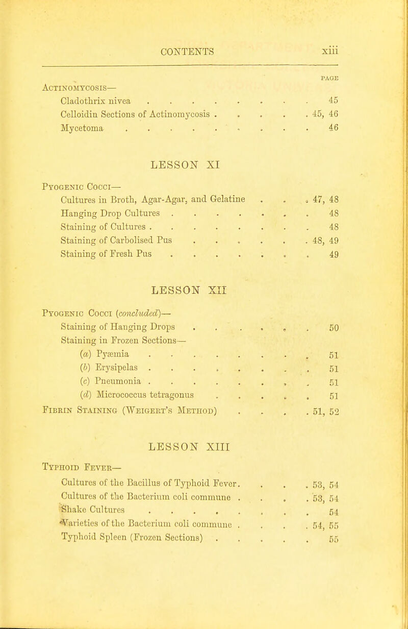 PAOE Actinomycosis— Cladothrix nive.a . 45 Celloidin Sections of Actinoraycosis . . . . . 45, 46 Mycetoma ......... i6 LESSON XI Pyogenic Cocci— Cultures in Brotli, Agar-Agar, and Gelatine Hanging Drop Cultures .... Staining of Cultures Staining of Carbolised Pus Staining of Fresh Pus .... LESSON xir Pyogenic Cocci {conchided)— Staining of Hanging Drops Staining in Frozen Sections— (a) Pyoemia .... (&) Erysipelas .... (c) Pneumonia .... (d) Micrococcus tetragonus Fibrin Staining (Weigert's Method) LESSON XIII Typhoid Fever— Cultures of the Bacillus of Typhoid Fever. . . .53,54 Cultures of the Bacterium coli commune .... 53, 54 'Shako Cultures 54 Varieties of the Bacterium coli commune .... 54,55 Typhoid Spleen (Frozen Sections) 55 47, 48 48 48 48, 49 49 50 51 51 51 51 . 51, 52