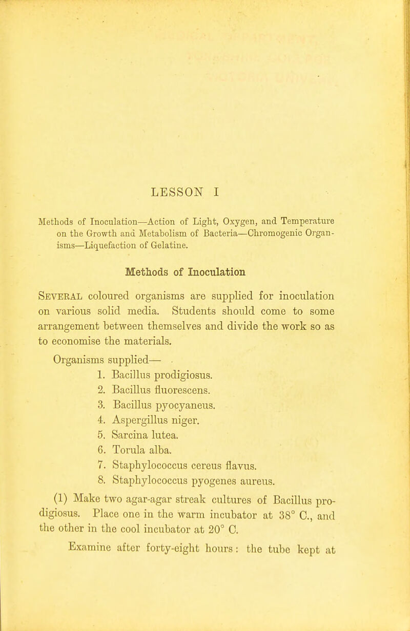 Methods of Inoculation—Action of Light, Oxygen, and Temperature on the Growth and Metabolism of Bacteria—Chromogenic Oi'gan- isms—Liquefaction of Gelatine. Methods of Inoculation Several coloured organisms are supplied for inoculation on various solid media. Students should come to some arrangement between themselves and divide the work so as to economise the materials. Organisms supplied— • 1. Bacillus prodigiosus. 2. Bacillus fluorescens. 3. Bacillus pyocyaneus. 4. Aspergillus niger. 5. Sarcina lutea. 6. Torula alba. 7. Staphylococcus cereus flavus. 8. Staphylococcus pyogenes aureus. (1) Make two agar-agar streak cultures of Bacillus pro- digiosus. Place one in the warm incubator at 38° C, and the other in the cool incubator at 20° 0. Examine after forty-eight hours: the tube kept at