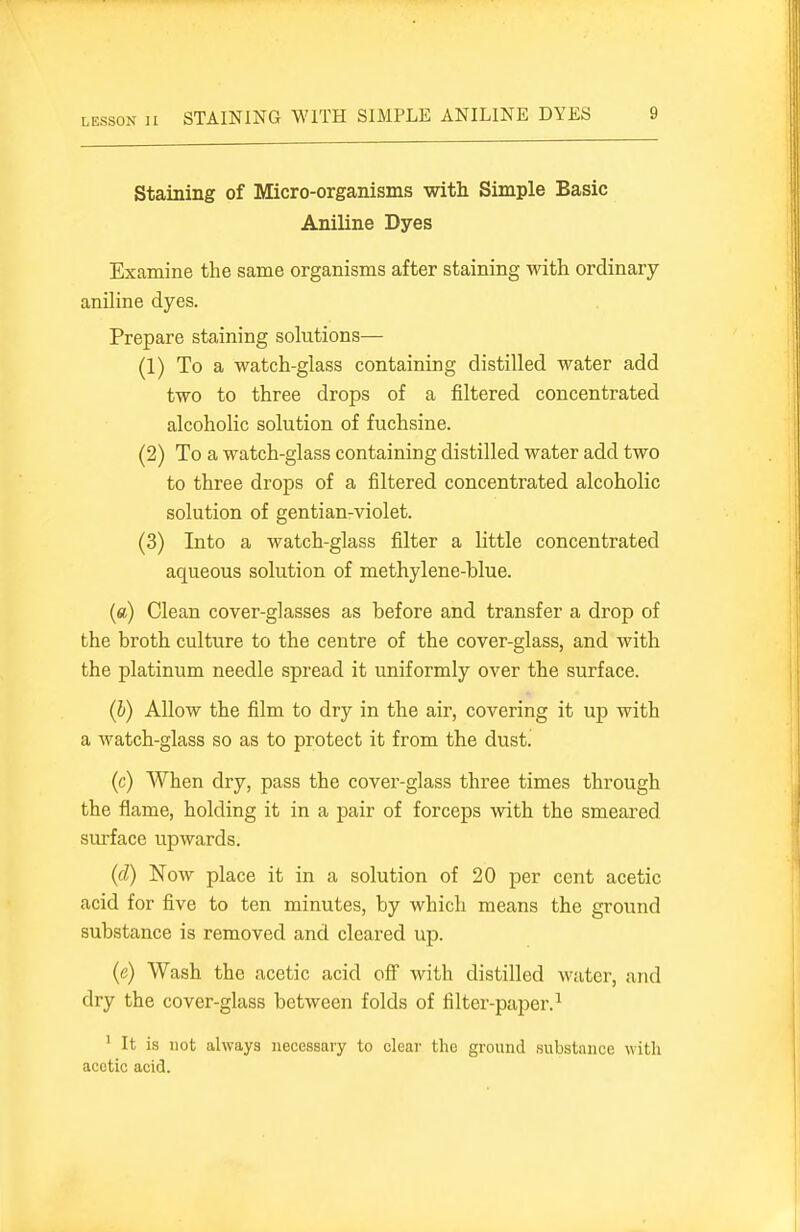 LESSON H STAINING WITH SIMPLE ANILINE DYES Staining of Micro-organisms with Simple Basic Aniline Dyes Examine the same organisms after staining with ordinary aniline dyes. Prepare staining solutions— (1) To a watch-glass containing distilled water add two to three drops of a filtered concentrated alcoholic solution of fuchsine. (2) To a watch-glass containing distilled water add two to three drops of a filtered concentrated alcoholic solution of gentian-violet. (3) Into a watch-glass filter a little concentrated aqueous solution of methylene-blue. («) Clean cover-glasses as before and transfer a drop of the broth culture to the centre of the cover-glass, and with the platinum needle spread it uniformly over the surface. (h) Allow the film to dry in the air, covering it up with a watch-glass so as to protect it from the dust. (c) When dry, pass the cover-glass three times through the flame, holding it in a pair of forceps with the smeared surface upwards. (d) Now place it in a solution of 20 per cent acetic acid for five to ten minutes, by which means the ground substance is removed and cleared up. (c) Wash the acetic acid off with distilled water, and dry the cover-glass between folds of filter-paper.^ ' It is not always necessary to clear the ground substance with acetic acid.