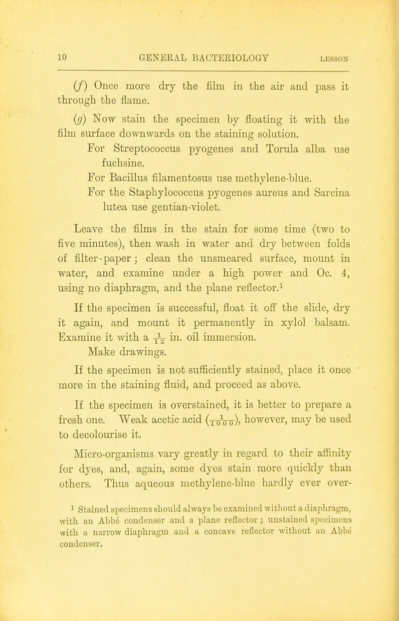 (/) Once more dry the film in the air and pass it through the flame. (g) Now stain the specimen by floating it with the film surface downwards on the staining solution. For Streptococcus pyogenes and Torula alba use fuchsine. For Bacillus filamentosus use methylene-blue. For the Staphylococcus pyogenes aureus and Sarcina lutea use gentian-violet. Leave the films in the stain for some time (two to five minutes), then wash in water and dry between folds of filter-paper; clean the unsmeared surface, moimt in water, and examine under a high power and Oc. 4, using no diaphragm, and the plane reflector.^ If the specimen is successful, float it off the slide, dry it again, and mount it permanently in xylol balsam. Examine it with a -^-^ in. oil immersion. Make dramngs. If the specimen is not sufficiently stained, place it once more in the staining fluid, and proceed as above. If the specimen is overstained, it is better to prepare a fresh one. Weak acetic acid (xttoo)) however, may be used to decolourise it. Micro-organisms vary greatly in regard to their affinity for dyes, and, again, some dyes stain more quickly than others. Thus aqueous methylene-blue hardly ever over- 1 Stained spocimens should always bo examined without a diaiihragm, with an Abb6 condenser and a plane reflector; unstained specimens with a narrow diaphragm and a concave reflector without an Abbe condenser.