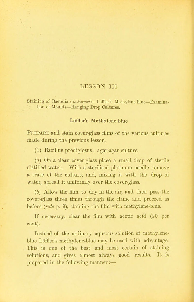Staining of Bacteria {continued)—Lbfi9er's Methylene-blue—Examina- tion of Moulds—Hanging Drop Cultures. Lbffler's Methylene-blue Prepare and stain cover-glass films of the various cultures naade during the previous lesson. (1) Bacillus prodigiosus : agar-agar culture. (a) On a clean cover-glass place a small drop of sterile distilled water. With a sterilised platinum needle remove a trace of the culture, and, mixing it with the drop of water, spread it uniformly over the cover-glass. (b) Allow the film to dry in the air, and then pass the cover-glass three times through the flame and proceed as before (^vide p. 9), staining the film with methylene-blue. If necessary, clear the film with acetic acid (20 per cent). Instead of the ordinary aqueous solution of methylene- blue Lofiler's methylene-blue may be used with advantage. This is one of the best and most certain of staining solutions, and gives almost always good results. It is prepared in the following manner:—