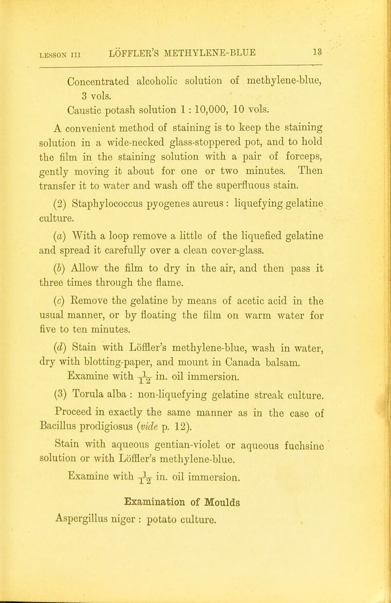 Concentrated alcoholic solution of methylene-blue, 3 vols. Caustic potash solution 1 : 10,000, 10 vols. A convenient method of staining is to keep the staining solution in a wide-necked glass-stoppered pot, and to hold the film in the staining solution with a pair of forceps, gently moAdng it about for one or two minutes. Then transfer it to water and wash oflF the superfluous stain. (2) Staphylococcus pyogenes aureus : liquefying gelatine culture. (a) With a loop remove a little of the liquefied gelatine and spread it carefully over a clean cover-glass. (b) Allow the film to dry in the air, and then pass it three times through the flame. (c) Eemove the gelatine by means of acetic acid in the usual manner, or by floating the film on warm water for five to ten minutes. (d) Stain with Lofiler's methylene-blue, wash in water, dry with blotting-paper, and mount in Canada balsam. Examine with -J^- in- oil immersion. (3) Torula alba : non-liquefying gelatine streak culture. Proceed in exactly the same manner as in the case of BaciUus prodigiosus (vide p. 12). Stain with aqueous gentian-violet or aqueous fuchsine solution or with L6fl9.er's methylene-blue. Examine with in. oil immersion. Examination of Moulds Aspergillus niger : potato culture.