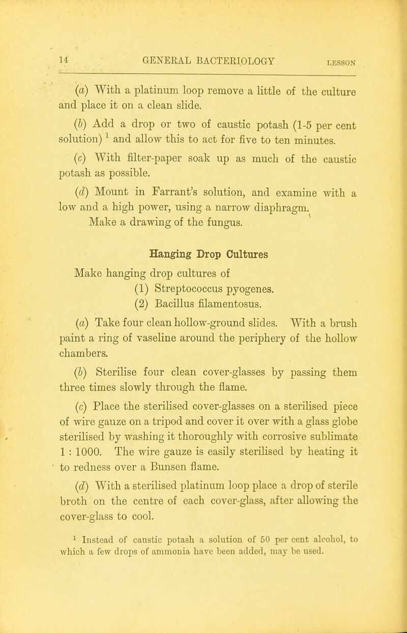 LESSON (a) With a platinum loop remove a little of the culture and place it on a clean slide. (b) Add a drop or two of caustic potash (1-5 per cent solution) ^ and allow this to act for five to ten minutes. (c) With filter-paper soak up as much of the caustic potash as possible. (d) Mount in Farrant's solution, and examine with a low and a high power, using a narrow diaphragm. Make a drawing of the fungus. Hanging Drop Cultures Make hanging drop cultures of (1) Streptococcus pyogenes. (2) BacUlus filamentosus. (a) Take four clean hollow-ground slides. With a brush paint a ring of vaseline around the periphery of the hoUow chambers. (b) Sterilise four clean cover-glasses by passing them three times slowly through the flame. (c) Place the sterilised cover-glasses on a steriUsed piece of wire gauze on a tripod and cover it over with a glass globe sterilised by washing it thoroughly with corrosive subhmate 1 : 1000. The wire gauze is easily sterilised by heating it to redness over a Bunsen flame. (d) With a sterilised platinum loop place a drop of sterile broth on the centre of each cover-glass, after allowing the cover-glass to cool. ^ Instead of caustic potash a solution of 50 per cent alcohol, to which a few drops of ammonia have been added, may be used.