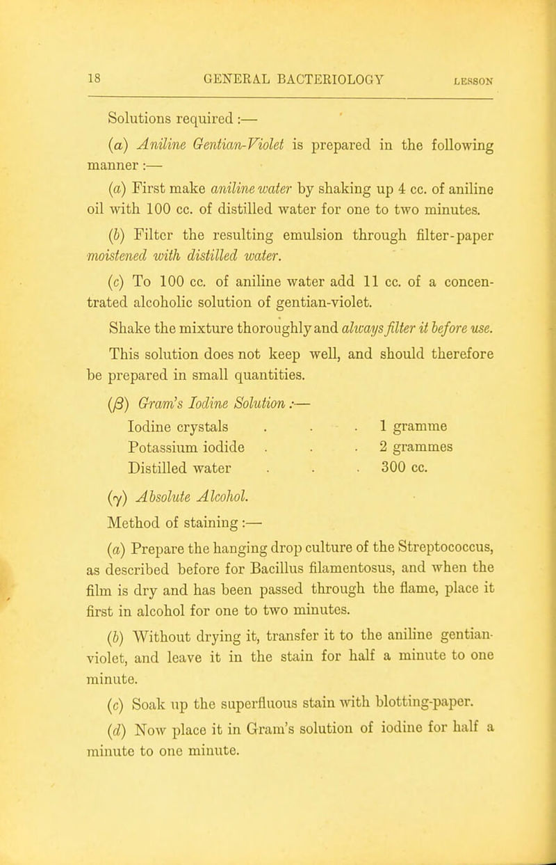 Solutions required:— (a) Aniline Gentian-Violet is prepared in the following manner:— (a) First make aniline water by shaking up 4 cc. of aniline oil with 100 cc. of distilled water for one to two minutes. (b) Filter the resulting emulsion through filter-paper moistened with distilled water. (c) To 100 cc. of aniline water add 11 cc. of a concen- trated alcoholic solution of gentian-violet. Shake the mixture thoroughly and always filter it before use. This solution does not keep well, and should therefore be prepared in small quantities. Gram's Iodine Solution:— Iodine crystals . . .1 gramme Potassium iodide . . .2 grammes Distilled water . . . 300 cc. (ry) Absolute Alcohol. Method of staining:— {a) Prepare the hanging drop culture of the Streptococcus, as described before for Bacillus filamentosus, and when the film is dry and has been passed through the flame, place it first in alcohol for one to two minutes. (b) Without drying it, transfer it to the aniline gentian- violet, and leave it in the stain for half a minute to one minute. (c) Soak up the superfluous stain with blotting-paper. {d) Now place it in Gram's solution of iodine for half a minute to one minute.