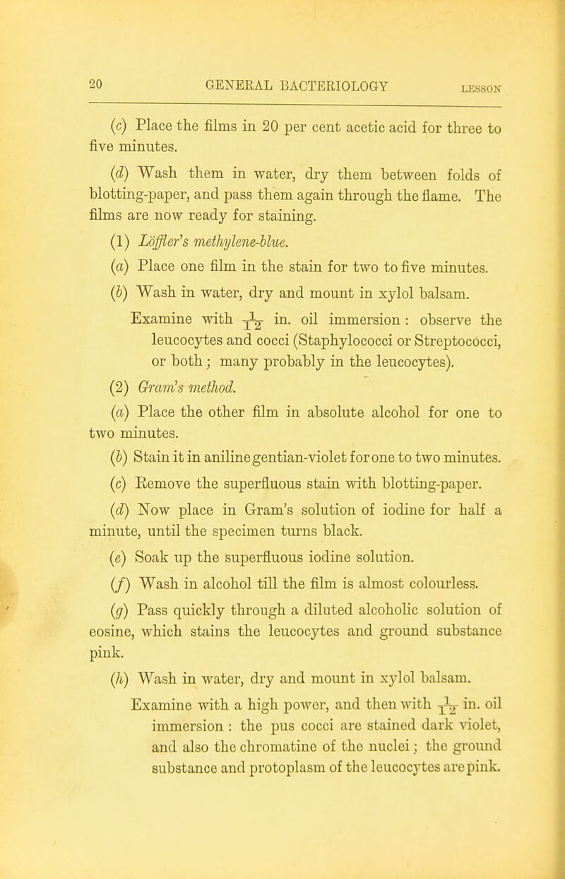 LESSON (c) Place the films in 20 per cent acetic acid for three to five minutes. (d) Wash them in water, dry them between folds of blotting-paper, and pass them again through the flame. The films are now ready for staining. (1) Loffler's meihylene-blue. (a) Place one film in the stain for two to five minutes. (b) Wash in water, dry and mount in xylol balsam. Examine with in. oil immersion : observe the leucocytes and cocci (Staphylococci or Streptococci, or both; many probably in the leucocytes). (2) Gram's method. (a) Place the other film in absolute alcohol for one to two minutes. (b) Stain it in aniline gentian-violet for one to two minutes. (c) Kemove the superfluous stain with blotting-paper. (d) Now place in Gram's solution of iodine for half a minute, until the specimen turns black. (e) Soak up the superfluous iodine solution. (/) Wash in alcohol till the film is almost colourless. (g) Pass quickly through a diluted alcoholic solution of eosine, which stains the leucocytes and ground substance pink. (Ji) Wash in water, dry and mount in xylol balsam. Examine with a high power, and then with in. oil immersion : the pus cocci are stained dark ^dolet, and also the chromatine of the nuclei; the ground substance and protoplasm of the leucocytes are pink.