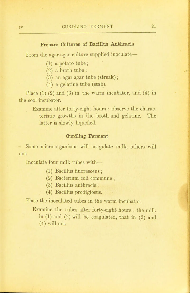 Prepare Cultures of Bacillus Anthracis From the agar-agar culture supplied inoculate— (1) a potato tube; (2) a broth tube; (3) an agar-agar tube (streak); (4) a gelatine tube (stab). Place (1) (2) and (3) in the warm incubator, and (4) in the cool incubator. Examine after forty-eight hours : observe the charac- teristic growths in the broth and gelatine. The latter is slowly liquefied. Curdling Ferment Some micro-organisms will coagulate milk, others will not. Inoculate four milk tubes with— (1) Bacillus fluorescens; (2) Bacterium coli commune; (3) Bacillus anthracis; (4) Bacillus prodigiosus. Place the inoculated tubes in the warm incubator. Examine the tubes after forty-eight hours : the milk in (1) and (2) will be coagulated, that in (3) and (4) will not