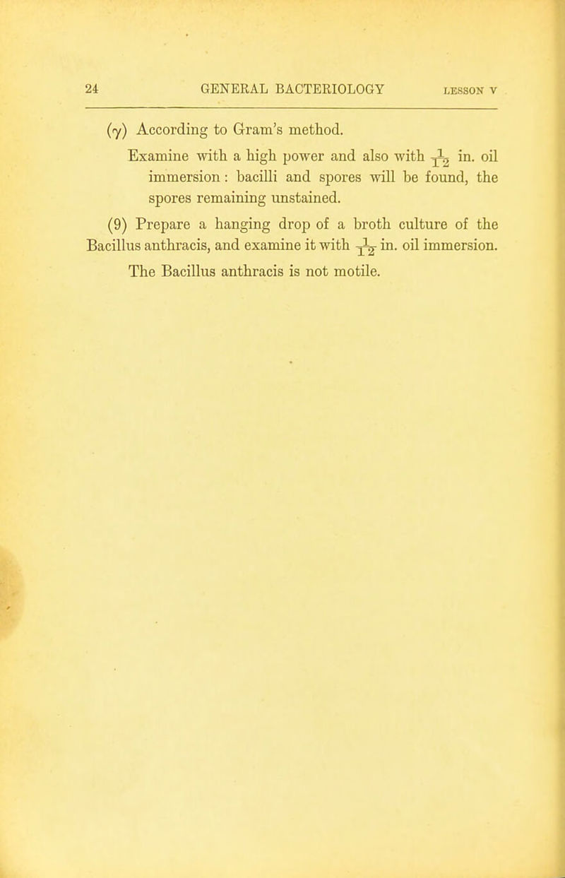 (y) According to Gram's method. Examine with a high power and also with ^ in. oil immersion: bacilli and spores will be found, the spores remaining unstained. (9) Prepare a hanging drop of a broth culture of the Bacillus anthracis, and examine it with ^ in. oil immersion. The Bacillus anthracis is not motile.