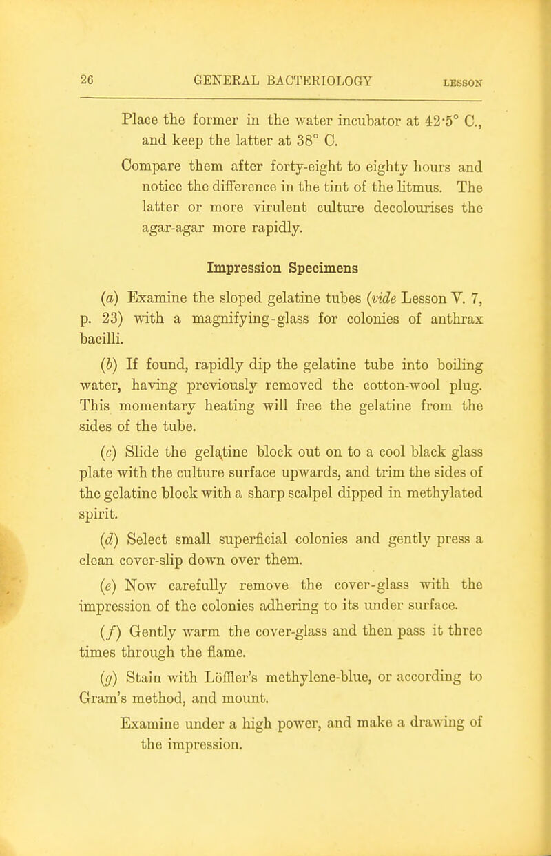 LESSON Place the former in the water incubator at 42*5° C, and keep the latter at 38° C. Compare them after forty-eight to eighty hours and notice the difference in the tint of the litmus. The latter or more virulent culture decolourises the agar-agar more rapidly. Impression Specimens (a) Examine the sloped gelatine tubes (vide Lesson V. 7, p. 23) with a magnifying-glass for colonies of anthrax bacilli. (b) If found, rapidly dip the gelatine tube into boiling water, having previously removed the cotton-wool plug. This momentary heating will free the gelatine from the sides of the tube. (c) Slide the gelatine block out on to a cool black glass plate with the culture surface upwards, and trim the sides of the gelatine block with a sharp scalpel dipped in methylated spirit. (d) Select small superficial colonies and gently press a clean cover-slip down over them. (e) Now carefully remove the cover-glass with the impression of the colonies adhering to its under surface. (/) Gently warm the cover-glass and then pass it three times through the flame. (g) Stain with Loffler's methylene-bluc, or according to Gram's method, and mount. Examine under a high power, and make a drawing of the impression.