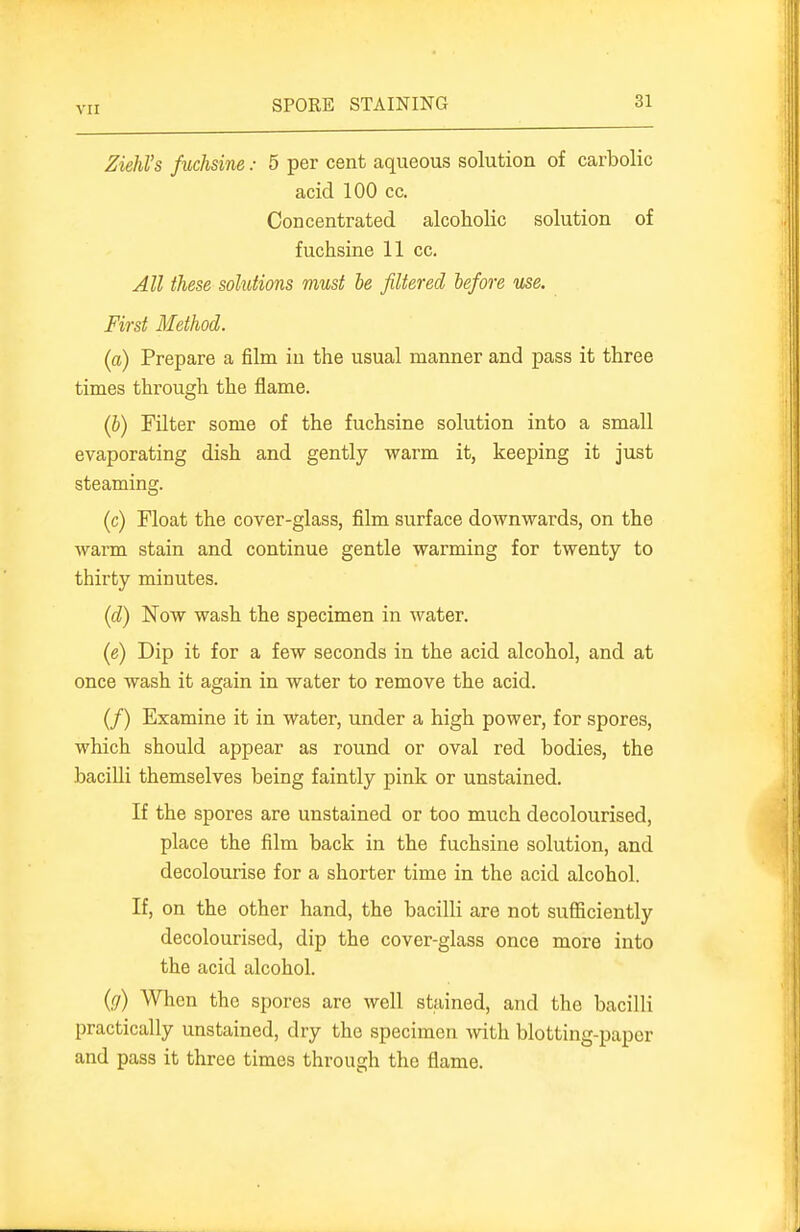 Ziehl's fuchsine: 5 per cent aqueous solution of carbolic acid 100 cc. Concentrated alcoholic solution of fuchsine 11 cc. All these solutions must be filtered before use. First Method. (a) Prepare a film iu the usual manner and pass it three times through the flame. (b) Filter some of the fuchsine solution into a small evaporating dish and gently warm it, keeping it just steaming. (c) Float the cover-glass, film surface downwards, on the warm stain and continue gentle warming for twenty to thirty minutes. (d) Now wash the specimen in water. (e) Dip it for a few seconds in the acid alcohol, and at once wash it again in water to remove the acid. (/) Examine it in water, under a high power, for spores, which should appear as round or oval red bodies, the bacilli themselves being faintly pink or unstained. If the spores are unstained or too much decolourised, place the film back in the fuchsine solution, and decolourise for a shorter time in the acid alcohol. If, on the other hand, the bacilli are not suflBciently decolourised, dip the cover-glass once more into the acid alcohol. {(/) When the spores are well stained, and the bacilli practically unstained, dry the specimen with blotting-paper and pass it three times through the flame.