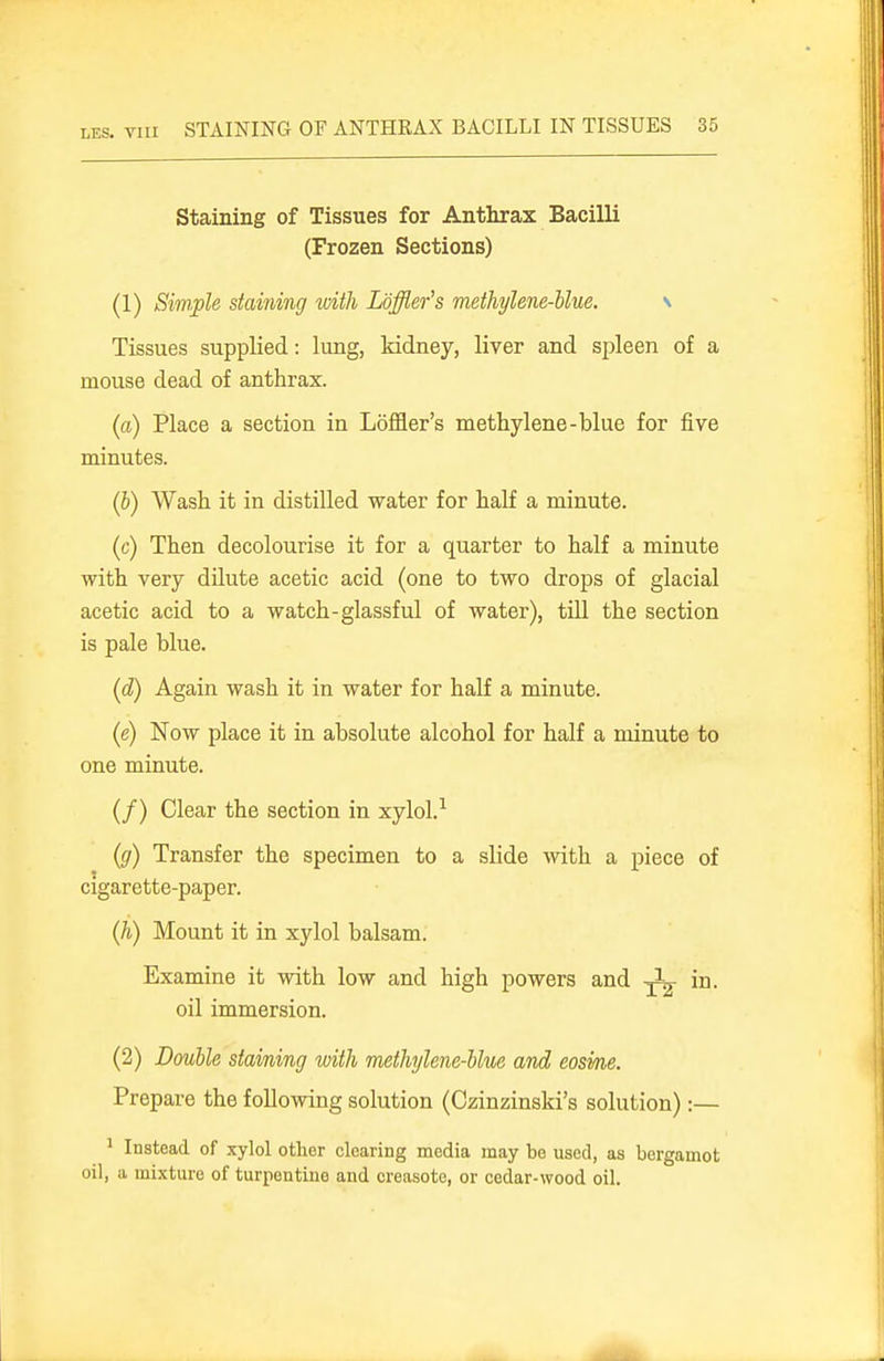Staining of Tissues for Anthrax Bacilli (Frozen Sections) (1) Simple staining with Loffier's methylene-Uue. \ Tissues supplied: lung, Iddney, liver and spleen of a mouse dead of anthrax. (a) Place a section in Loffler's methylene-blue for five minutes. (h) Wash it in distilled water for half a minute. (c) Then decolourise it for a quarter to half a minute with very dUute acetic acid (one to two drops of glacial acetic acid to a watch-glassful of water), tUl the section is pale blue. (d) Again wash it in water for half a minute. (e) Now place it in absolute alcohol for half a minute to one minute. (/) Clear the section in xylol.^ (g) Transfer the specimen to a slide with a piece of cigarette-paper. (h) Mount it in xylol balsam. Examine it with low and high powers and in. oil immersion. (2) Double staining with methylene-bhie and eosvne. Prepare the following solution (Czinzinski's solution):— ^ Instead of xylol other clearing media may be used, as bergamot oil, a mixture of turpentine and creasote, or cedar-wood oil.