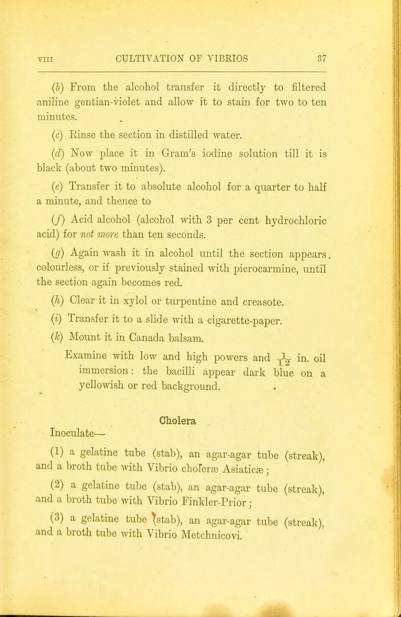 (b) From the alcohol transfer it directly to filtered aniline gentian-violet and allow it to stain for two to ten minutes. (c) Einse the section in distilled water. (d) Now place it in Gram's iodine solution till it is black (about two minutes). (e) Transfer it to absolute alcohol for a quarter to half a minute, and thence to (/) Acid alcohol (alcohol with 3 per cent hydrochloric acid) for not more than ten seconds. {g) Again wash it in alcohol until the section appears. colourless, or if previously stained with picrocarmine, until the section again becomes red. (h) Clear it in xylol or turpentine and creasote. (i) Transfer it to a slide with a cigarette-paper. {Jc) Mount it in Canada balsam. Examine with low and high powers and in. oil immersion: the bacilli appear dark blue on a yellowish or red background. Cholera Inoculate— (1) a gelatine tube (stab), an agar-agar tube (streak), and a broth tube with Vibrio choleraj AsiaticEe; (2) a gelatine tube (stab), an agar-agar tube (streak), and a broth tube with Vibrio Finkler-Prior ; (3) a gelatine tube ^stab), an agar-agar tube (streak), and a broth tube with Vibrio Metchnicovi.