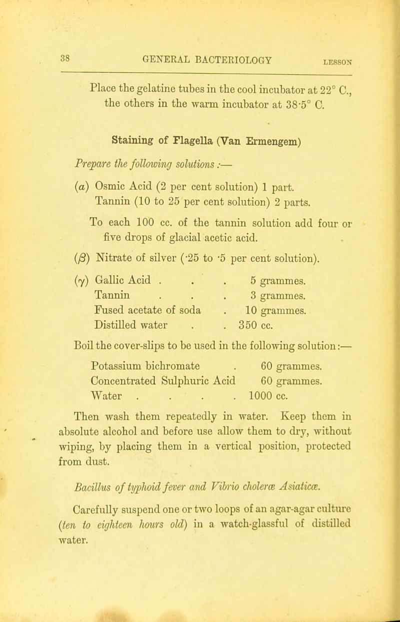 LESSON Place the gelatine tubes in the cool incubator at 22° C, the others in the warm incubator at 38-5° C. Staining of Flagella (Van Ermengem) Prepare the following solutions:— (a) Osmic Acid (2 per cent solution) 1 part. Tannin (10 to 25 per cent solution) 2 parts. To each 100 cc. of the tannin solution add four or five drops of glacial acetic acid. {^) Nitrate of silver ('25 to -5 per cent solution). (7) Gallic Acid ... 5 grammes. Tannin ... 3 grammes. Fused acetate of soda . 10 grammes. Distilled water . . 350 cc. Boil the cover-slips to be used in the following solution:— Potassium bichromate . 60 grammes. Concentrated Sulphuric Acid 60 grammes. Water . . . .1000 cc. Then wash them repeatedly in water. Keep them in absolute alcohol and before use allow them to dry, without wiping, by placing them in a vertical position, protected from dust. Bacillus of typhoid fever and Vihio cholerce Asiaticce. Carefully suspend one or two loops of an agar-agar culture (ten to eighteen hours old) in a watch-glassful of distilled water.