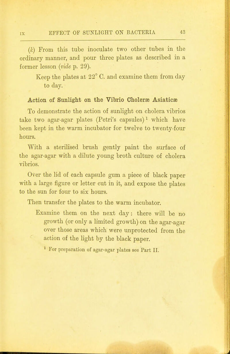 IX (k) From this tube inoculate two other tubes in the ordinary manner, and pour three plates as described in a former lesson (vide p. 29). Keep the plates at 22° C. and examine them from day to day. Action of Sunlight on the Vibrio Cholerse Asiaticse To demonstrate the action of sunlight on cholera vibrios take two agar-agar plates (Petri's capsules) ^ which have been kept in the warm incubator for twelve to twenty-four hours. With a sterilised brush gently paint the surface of the agar-agar with a dilute young broth culture of cholera vibrios. Over the lid of each capsule gum a piece of black paper with a large figure or letter cut in it, and expose the plates to the sun for four to six hours. Then transfer the plates to the warm incubator. Examine them on the next day: there will be no growth (or only a limited growth) on the agar-agar over those areas which were unprotected from the action of the light by the black paper. ' For preparation of agar-agar plates see Part II.