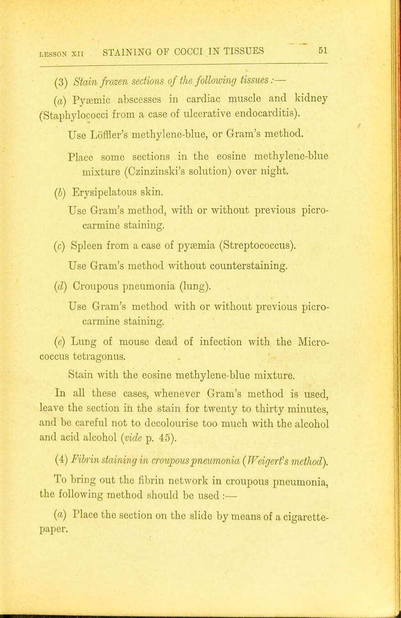 LESSON xii STAINING OF COCCI IN TISSUES (3) Stain fivzen sections of the following tissues:— (a) Pysemic abscesses in cardiac muscle and kidney (Staphylococci from a case of ulcerative endocarditis). Use Loffler's methylene-blue, or Gram's method. Place some sections in the eosine methylene-blue mixture (Czinzinski's solution) over night. (b) Erysipelatous skin. Use Gram's method, with or without previous picro- carmine staining. (c) Spleen from a case of pyaemia (Streptococcus). Use Gram's method without counterstaining. (d) Croupous pneumonia (lung). Use Gram's method with or without previous picro- carmine staining. (e) Lung of mouse dead of infection with the Micro- coccus teti'agonus. Stain with the eosine methylene-blue mixture. In all these cases^ whenever Gram's method is used, leave the section in the stain for twenty to thirty minutes, and be careful not to decolourise too much with the alcohol and acid alcohol (vide p. 45). (4) Fihin staining in croupous pneumonia (Weigert's method). To bring out the fibrin network in croupous pneumonia, the following method should be used :— (a) Place the section on the slide by means of a cigarette- paper.