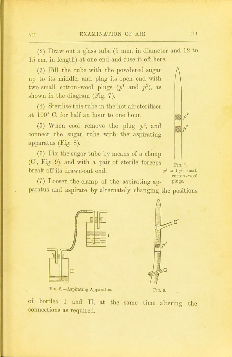 (2) Draw out a glass tube (5 mm. in diameter and 12 to 15 cm. in length) at one end and fuse it off here. (3) Fill the tube with the powdered sugar A up to its middle, and plug its open end with two small cotton-wool plugs {p^ and p^), as shown in the diagram (Fig. 7). (4) Sterilise this tube in the hot-air steriliser at 100° C. for half an hour to one hour. (5) When cool remove the plug p^, and connect the sugar tube with the aspirating apparatus (Fig. 8). (6) Fix the sugar tube by means of a clamp (C^, Fig. 9), and with a pair of sterile forceps break off its drawn-out end. Fig. 7. j)i and p-, small cotton-wool (7) Loosen the clamp of the aspirating ap- pigs- paratus and aspirate by alternately changing the positions 6^ Fio. 8,—Aspirating Apparatus. Pro. 9. of bottles I and II, at the same time altering the connections as required.