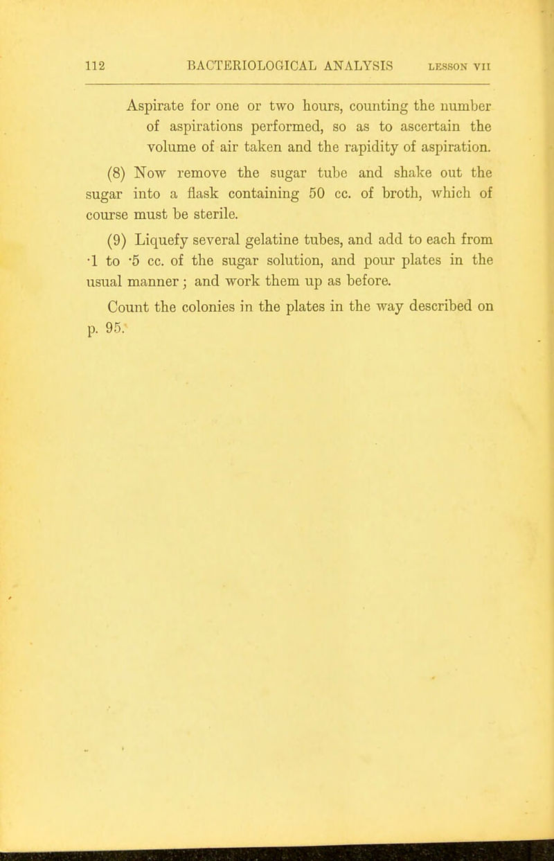 Aspirate for one or two hours, counting the number of aspirations performed, so as to ascertain the volume of air taken and the rapidity of aspiration. (8) Now remove the sugar tube and shake out the sugar into a flask containing 50 cc. of broth, which of course must be sterile. (9) Liquefy several gelatine tubes, and add to each from •1 to 5 cc. of the sugar solution, and pour plates in the usual manner; and work them up as before. Count the colonies in the plates in the way described on p. 95.