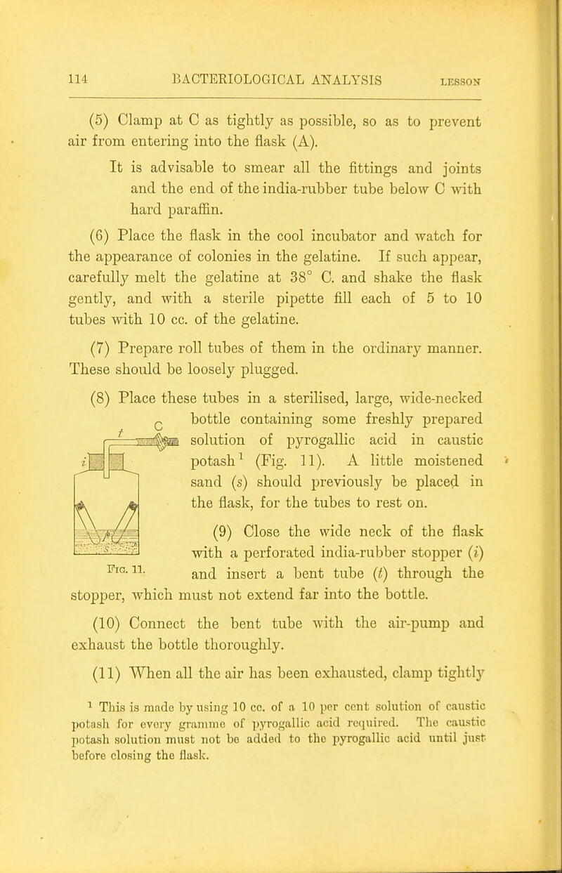 (5) Clamp at 0 as tightly as possible, so as to prevent air from entering into the flask (A). It is advisable to smear all the fittings and joints and the end of the india-rubber tube below C with hard parafl&n. (6) Place the flask in the cool incubator and Avatch for the appearance of colonies in the gelatine. If such appear, carefully melt the gelatine at 38° C. and shake the flask gently, and Math a sterile pipette fill each of 5 to 10 tubes with 10 cc. of the gelatine. (7) Prepare roll tubes of them in the ordinary manner. These should be loosely plugged. (8) Place these tubes in a sterilised, large, wide-necked Q bottle containing some freshly prepared f—==sai^ai solution of pyrogallic acid in caustic potash^ (Fig. 11). A little moistened sand (s) should previously be placed in the flask, for the tubes to rest on. (9) Close the wide neck of the flask with a perforated india-rubber stopper (i) Fig. 11. ^^jj insert a bent tube (t) through the stopjser, which must not extend far into the bottle. (10) Connect the bent tube with the air-pump and exhaust the bottle thoroughly. (11) When all the air has been exhausted, clamp tightly ^ This is mado by using 10 cc. of a 10 por cent solution of caustic potash for every graninio of ]),yroi,'allic acid re(iuired. The caustic potasli solution must not bo added to tho pyrogallic acid until just before closing the flask.