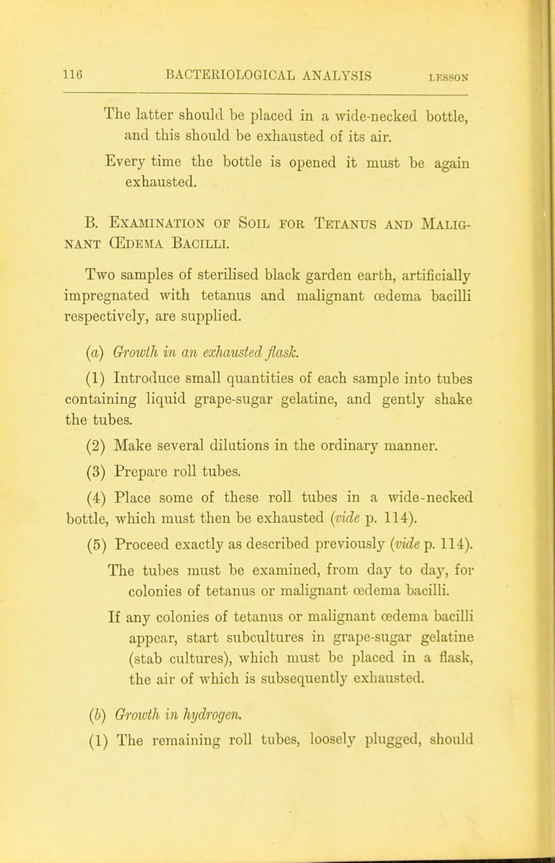 The latter should be placed in a wide-necked bottle, and this should be exhausted of its air. Every time the bottle is opened it must be again exhausted. B. EXAJNIINATION OP SoiL TOR TETANUS AND MALIG- NANT (Edema Bacilll Two samples of sterilised black garden earth, artificially impregnated with tetanus and malignant oedema bacilli respectively, are supplied. (a) Growth in an exhausted flask. (1) Introduce small quantities of each sample into tubes containing liquid grape-sugar gelatine, and gently shake the tubes. (2) Make several dilutions in the ordinary manner. (3) Prepare roll tubes. (4) Place some of these roll tubes in a wide-necked bottle, which must then be exhausted (vide p. 114). (5) Proceed exactly as described previously {iMe p. 114). The tubes must be examined, from day to day, for colonies of tetanus or malignant oedema bacilli. If any colonies of tetanus or malignant oedema bacilli appear, start subcultures in grape-sugar gelatine (stab cultures), which must be placed in a flask, the air of which is subsequently exhausted. {h) Growth in hydrogen. (1) The remaining roll tubes, loosely plugged, should
