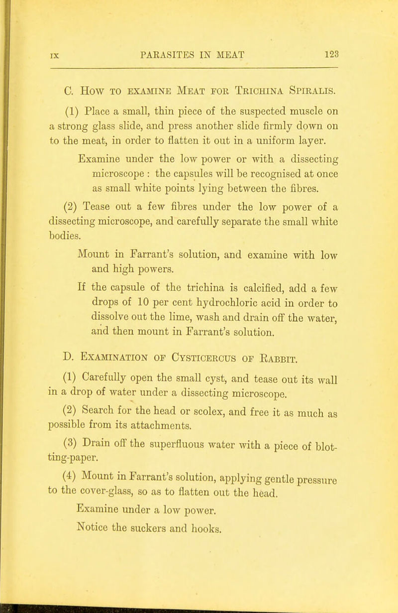 C. How TO EXAMINE MeAT FOR TRICHINA SPIRALIS. (1) Place a small, thin piece of the suspected muscle on a strong glass slide, and press another slide firmly down on to the meat, in order to flatten it out in a uniform layer. Examine under the low power or with a dissecting microscope : the capsules will be recognised at once as small white points lying between the fibres. (2) Tease out a few fibres under the low power of a dissecting microscope, and carefully separate the small white bodies. Mount in Farrant's solution, and examine with low and high powers. If the capsule of the trichina is calcified, add a few drops of 10 per cent hydrochloric acid in order to dissolve out the lime, wash and drain off the water, and then mount in Farrant's solution. D. Examination of Cystioerous of Rabbit. (1) Carefully open the small cyst, and tease out its wall in a drop of water under a dissecting microscope. (2) Search for the head or scolex, and free it as much as possible from its attachments. (3) Drain off the superfluous water with a piece of blot- ting-paper. (4) Mount in Farrant's solution, applying gentle pressure to the cover-glass, so as to flatten out the head. Examine under a low power. Notice the suckers and hooks.