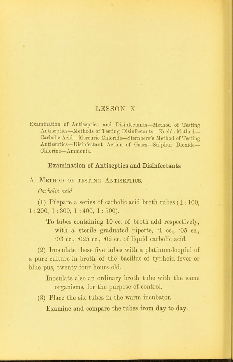 Examination of Antiseptics and Disinfectants—Method of Testing Antiseptics—Methods of Testing Disinfectants—Koch's Method- Carbolic Acid—Mercuric Chloride—Sternberg's Method of Testing Antiseptics—Disinfectant Action of Gases—Sulphur Dioxide— Chlorine—Ammonia. Examination of Antiseptics and Disinfectants A. Method of testing Antiseptics. Carbolic acid. (1) Prepare a series of carbolic acid broth tubes (1 :100, 1 : 200, 1 : 300, 1 : 400, 1 : 500). To tubes containing 10 cc. of broth add respectively, with a sterile graduated pipette, 1 cc, -05 cc, •03 cc, 025 cc, '02 cc. of liquid carbolic acid. (2) Inoculate these five tubes with a platinum-loopful of a pure culture in broth of the bacillus of typhoid fever or blue pus, twenty-four hours old. Inoculate also an ordinary broth tube with the same organisms, for the purpose of control. (3) Place the six tubes in the warm incubator. Examine and compare the tubes from day to day.