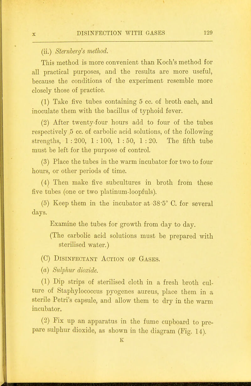 (ii.) Sternberg's method. This method is more convenient than Koch's method for all practical purposes, and the results are more useful, because the conditions of the experiment resemble more closely those of practice. (1) Take five tubes containing 5 cc. of broth each, and inoculate them with the bacillus of typhoid fever. (2) After twenty-four hours add to four of the tubes respectively ,5 cc. of carbolic acid solutions, of the following strengths, 1 : 200, 1 : 100, 1 : 50, 1 : 20. The fifth tube must be left for the purpose of control. (3) Place the tubes in the warm incubator for two to four hours, or other periods of time. (4) Then make five subcultures in broth from these five tubes (one or two platinum-loopfuls). (5) Keep them in the incubator at 385° C. for several days. Examine the tubes for growth from day to day. (The carbolic acid solutions must be prepared with sterilised water.) (C) Disinfectant Action of Gases. {a) Sulphur dioxide. (1) Dip strips of sterilised cloth in a fresh broth cul- ture of Staphylococcus pyogenes aureus, place them in a sterile Petri's capsule, and allow them to dry in the warm incubator. (2) Fix up an apparatus in the fume cupboard to pre- pare sulphur dioxide, as shown in the diagram (Fig. 14). K