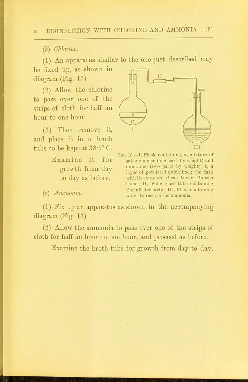 (b) Chlorine. (1) An apparatus similar to the one just described may be fixed up, as showm in diagram (Fig.-15). (2) Allow the chlorine to pass over one of the strips of cloth for half an hour to one hour. (3) Then remove it, and place it in a broth tube to be kept at 38-5° C. Examine it for growth from day to day as before. (c) Ammonia. (1) Fix up an apparatus as shown in the accompanying diagram (Fig. 16). (2) Allow the ammonia to pass over one of the strips of cloth for half an hour to one hour, and proceed as before. Examine the broth tube for growth from day to day. Ill Fig. 10.—I, Flask containing, a, mixture of sal-ammoniac (one part by weight) and quicklime (two parts by weight); 6, a layer of powdered quicklime ; the flask with its contents is heated over a Bunsen (lame; II, Wide glass tube containing the infected strip ; III, Flask containing water to receive the ammonia.