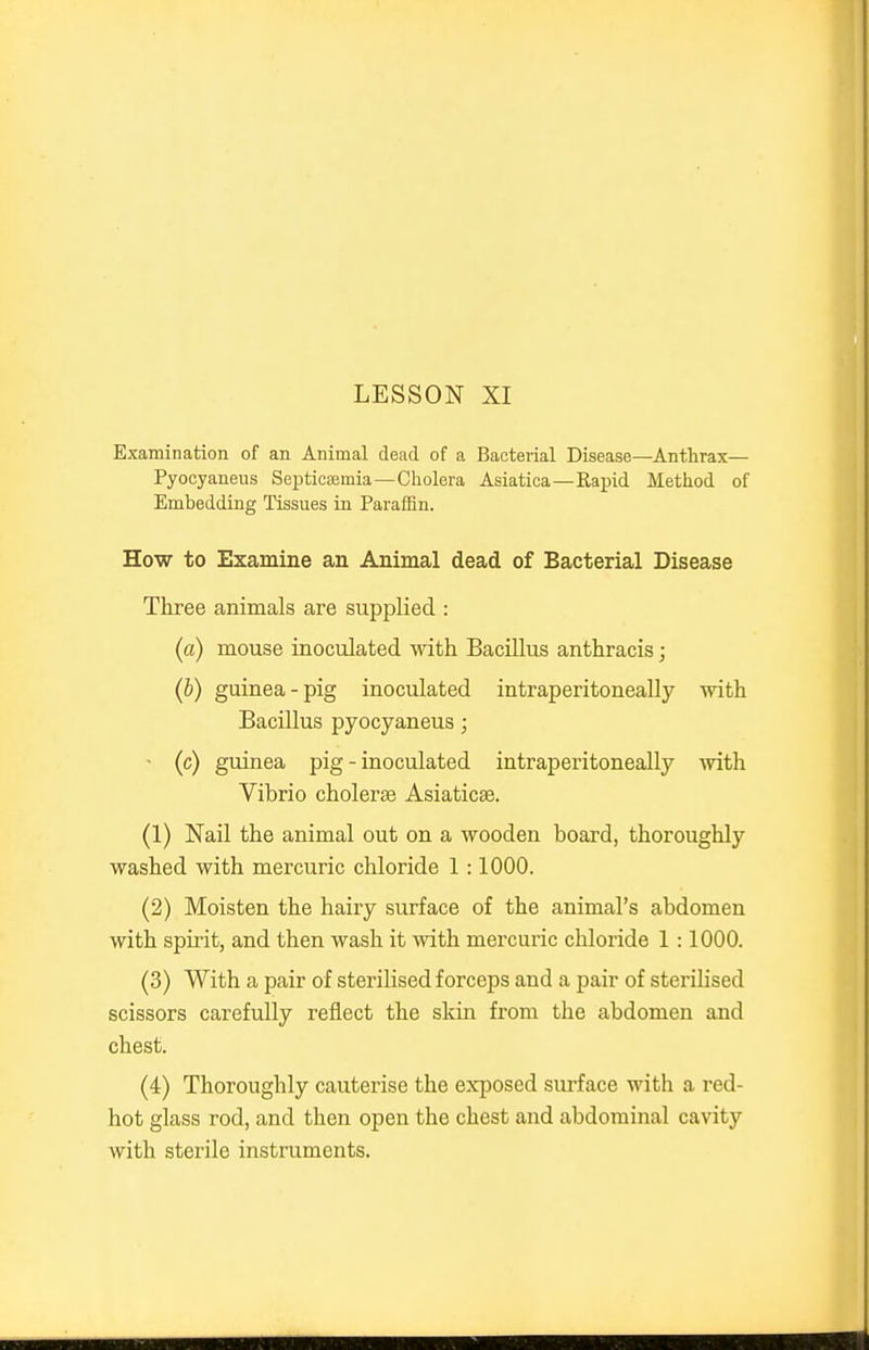 Examination of an Animal dead of a Bacterial Disease—Anthrax— Pyocyaneus SepticoBmia—Cholera Asiatica—Rapid Method of Embedding Tissues in Paraffin. How to Examine an Animal dead of Bacterial Disease Three animals are supplied : (a) mouse inoculated with Bacillus anthracis; (b) guinea-pig inoculated intraperitoneally with Bacillus pyocyaneus; • (c) guinea pig - inoculated intraperitoneally with Vibrio cholerse Asiaticse. (1) Nail the animal out on a wooden board, thoroughly washed with mercuric chloride 1 :1000. (2) Moisten the hairy surface of the animal's abdomen with spirit, and then wash it with mercuric chloride 1:1000. (3) With a pair of sterilised forceps and a pair of steriHsed scissors carefully reflect the skin from the abdomen and chest. (4) Thoroughly cauterise the exposed surface with a red- hot glass rod, and then open the chest and abdominal cavity with sterile instruments.