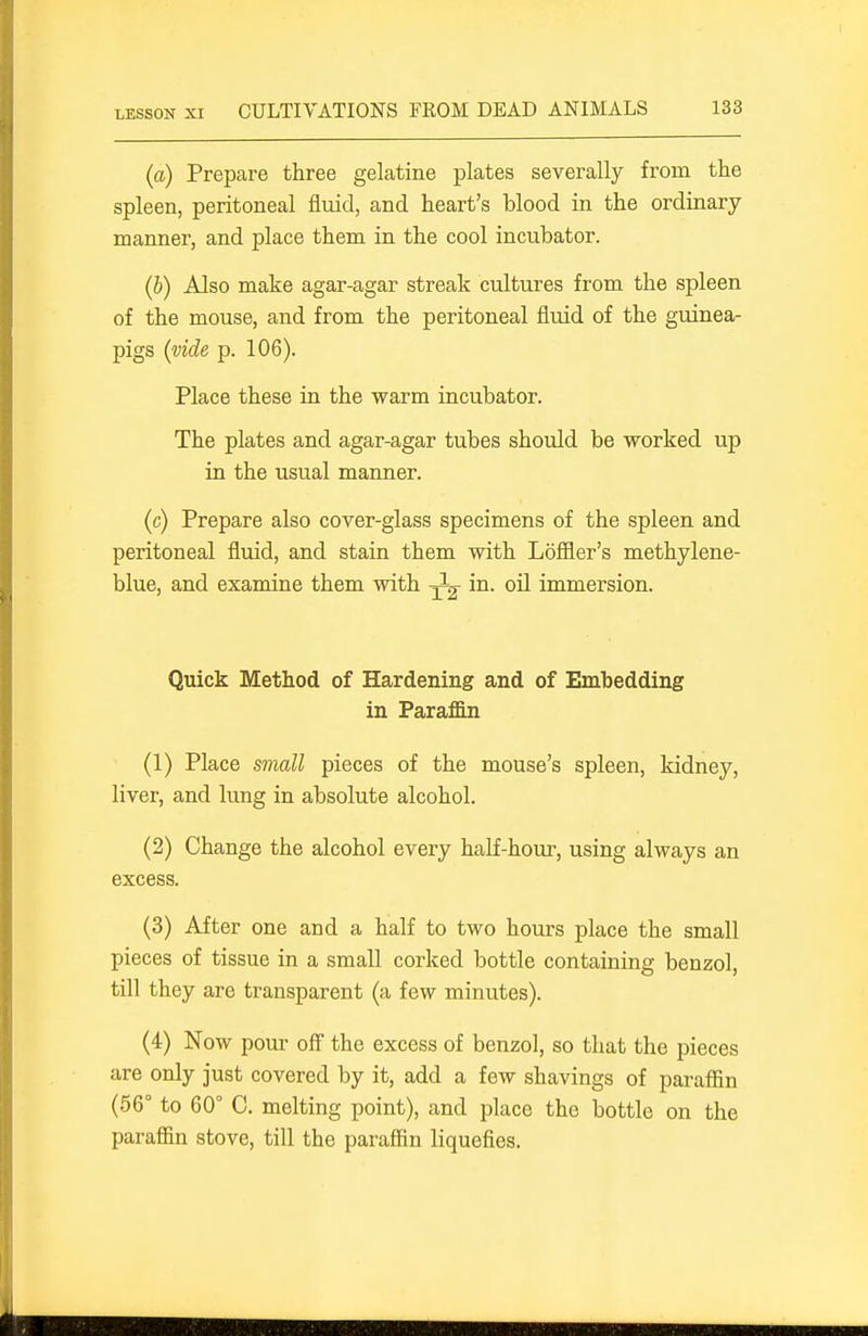 (a) Prepare three gelatine plates severally from the spleen, peritoneal flmd, and heart's blood in the ordinary- manner, and place them in the cool incubator. (6) Also make agar-agar streak cultures from the spleen of the mouse, and from the peritoneal fluid of the guinea- pigs {vide p. 106). Place these in the warm incubator. The plates and agar-agar tubes should be worked up in the usual manner. (c) Prepare also cover-glass specimens of the spleen and peritoneal fluid, and stain them with Loffler's methylene- blue, and examine them with ^ in. oil immersion. Quick Method of Hardening and of Embedding in Paraffin (1) Place small pieces of the mouse's spleen, kidney, liver, and lung in absolute alcohol. (2) Change the alcohol every haK-hour, using always an excess. (3) After one and a half to two hours place the small pieces of tissue in a small corked bottle containing benzol, till they are transparent (a few minutes). (4) Now pour off the excess of benzol, so that the pieces are only just covered by it, add a few shavings of paraffin (56° to 60° C. melting point), and place the bottle on the parafiin stove, till the paraffin liquefies.