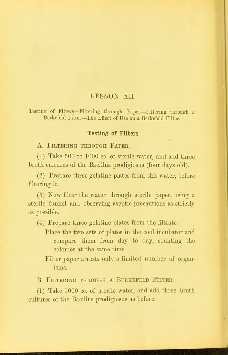 Testing of Filters—Filtering through Paper—Filtering through a Berkefeld Filter—The Effect of Use on a Berkefeld Filter. Testing of Filters A. Filtering through Paper. (1) Take 500 to 1000 cc. of sterile water, and add three broth cultiires of the Bacillus prodigiosus (four days old). (2) Prepare three gelatine plates from this water, before filtering it. (3) Now filter the water through sterile paper, using a sterile funnel and observing aseptic precautions as strictly as possible. (4) Prepare three gelatine plates from the filtrate. Place the two sets of plates in the cool incubator and compare them from day to day, counting the colonies at the same time. Filter paper arrests only a limited number of organ- isms. B. Filtering through a Berkefeld Filter. (1) Take 1000 cc. of sterile water, and add three broth cultures of the Bacillus prodigiosus as before.