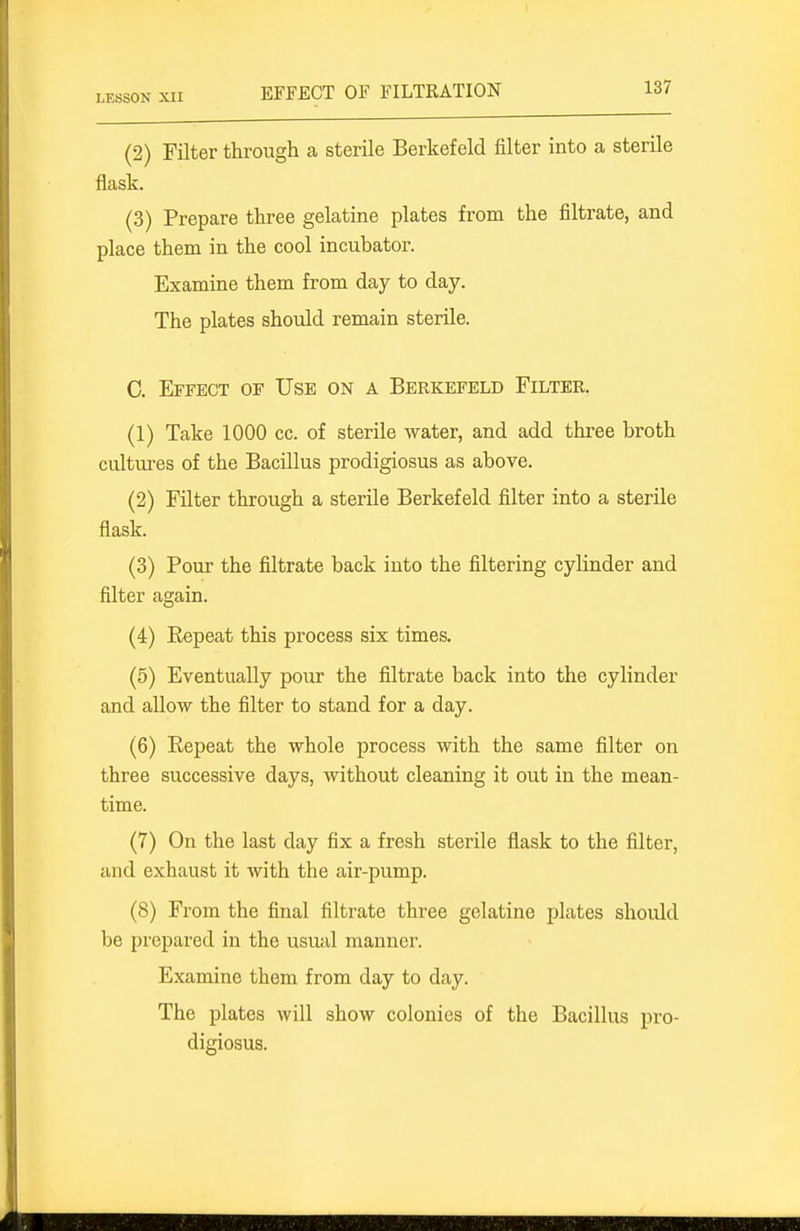 EFFECT OF FILTRATION (2) Filter through a sterile Berkefeld filter into a sterile flask. (3) Prepare three gelatine plates from the filtrate, and place them in the cool incubator. Examine them from day to day. The plates should remain sterile. C. Effect of Use on a Berkefeld Filter. (1) Take 1000 cc. of sterile water, and add three broth cultures of the Bacillus prodigiosus as above. (2) Filter through a sterile Berkefeld filter into a sterile flask. (3) Pour the filtrate back into the filtering cylinder and filter again. (4) Eepeat this process six times. (5) Eventually pour the filtrate back into the cylinder and allow the filter to stand for a day. (6) Eepeat the whole process with the same filter on three successive days, without cleaning it out in the mean- time. (7) On the last day fix a fresh sterile flask to the filter, and exhaust it with the air-pump. (8) From the final filtrate three gelatine plates should be prepared in the usual manner. Examine them from day to day. The plates will show colonies of the Bacillus pro- digiosus.