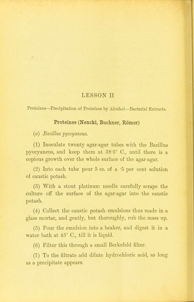 Proteines—Precipitation of Proteines by Alcohol—Bacterial Extracts. Proteines (Nencki, Buchner, R5mer) (a) Bacillus pyocyaneus. (1) Inoculate twenty agar-agar tubes with the Bacillus pyocyaneus, and keep them at 38'5° C, until there is a copious growth over the whole surface of the agar-agar. (2) Into each tube pour 5 cc. of a 'o per cent solution of caustic potash. (3) With a stout platinum needle carefully scrape the culture off the surface of the agar-agar into the caustic potash. (4) Collect the caustic potash emulsions thus made in a glass mortar, and gently, but thoroughly, rub the mass up. (5) Pour the emulsion into a beaker, and digest it in a water bath at 45° C, till it is liquid. (6) Filter this through a small Berkefeld filter. (7) To the filtrate add dilute hydrochloric acid, as long as a precipitate appears.