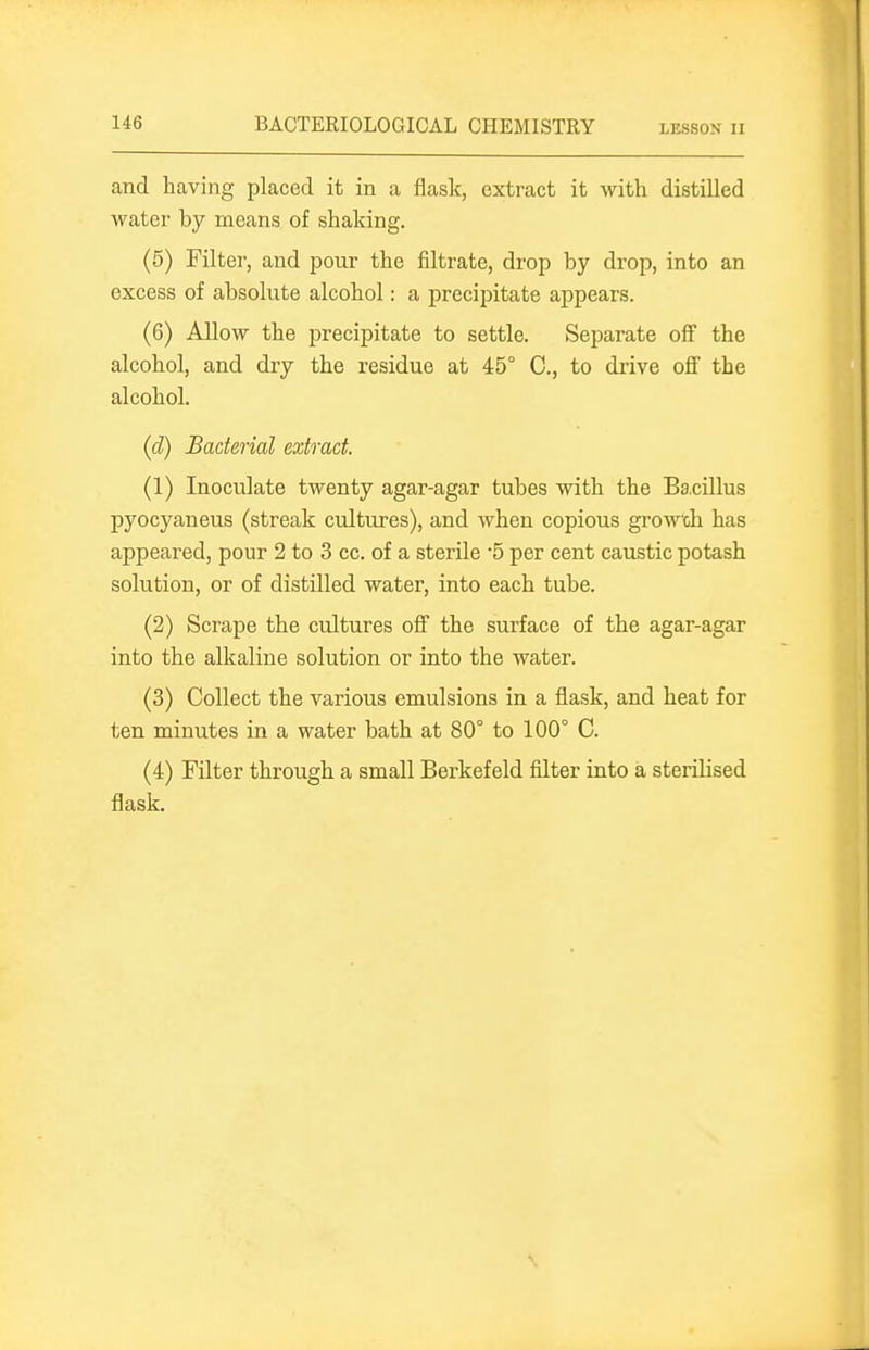 and having placed it in a flask, extract it with distilled watei- by means of shaking. (5) Filter, and pour the filtrate, drop by drop, into an excess of absolute alcohol: a precipitate appears. (6) Allow the precipitate to settle. Separate oflf the alcohol, and dry the residue at 45° C, to drive off the alcohol. (d) Bacterial extract. (1) Inoculate twenty agar-agar tubes with the Bacillus pyocyaneus (streak cultures), and when copious grow'ch has appeared, pour 2 to 3 cc. of a sterile 5 per cent caustic potash solution, or of distilled water, into each tube. (2) Scrape the cultures off the surface of the agar-agar into the alkaline solution or into the water. (3) Collect the various emulsions in a flask, and heat for ten minutes in a water bath at 80° to 100° C. (4) Filter through a small Berkefeld filter into a sterilised flask.