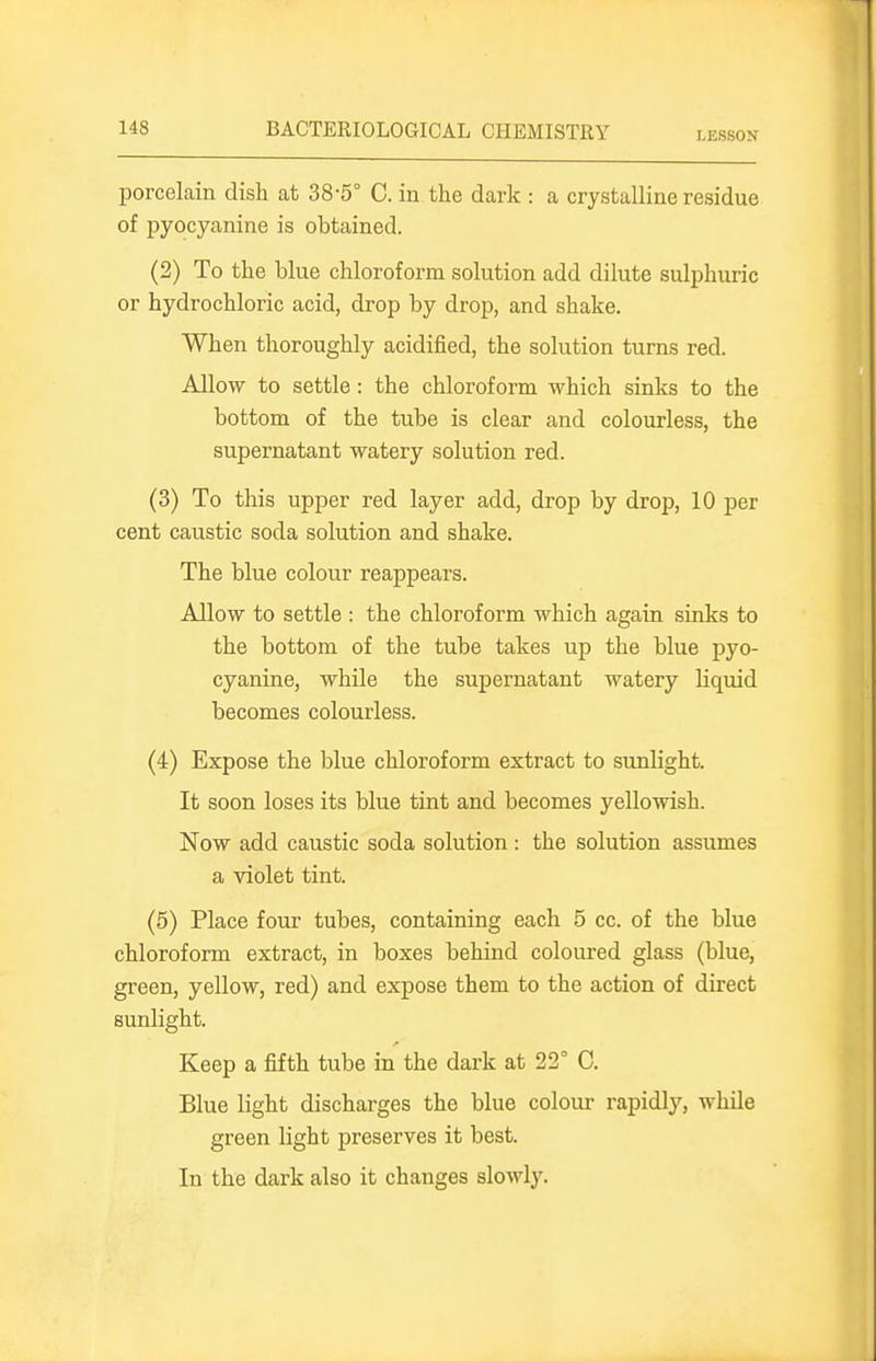 porcelain dish at 38-5° C. in the dark : a crystalline residue of pyocyanine is obtained. (2) To the blue chloroform solution add dilute sulphuric or hydrochloric acid, drop by drop, and shake. When thoroughly acidified, the solution turns red. Allow to settle: the chloroform which sinks to the bottom of the tube is clear and colourless, the supernatant watery solution red. (3) To this upper red layer add, drop by drop, 10 per cent caustic soda solution and shake. The blue colour reappears. Allow to settle : the chloroform which again sinks to the bottom of the tube takes up the blue pyo- cyanine, while the supernatant watery liquid becomes colourless. (4) Expose the blue chloroform extract to sunlight. It soon loses its blue tint and becomes yellowish. Now add caustic soda solution : the solution assumes a violet tint. (6) Place four tubes, containing each 5 cc. of the blue chloroform extract, in boxes behind coloured glass (blue, green, yellow, red) and expose them to the action of direct sunlight. Keep a fifth tube in the dark at 22° 0. Blue light discharges the blue colour rapidly, while green light preserves it best. In the dark also it changes slowly.