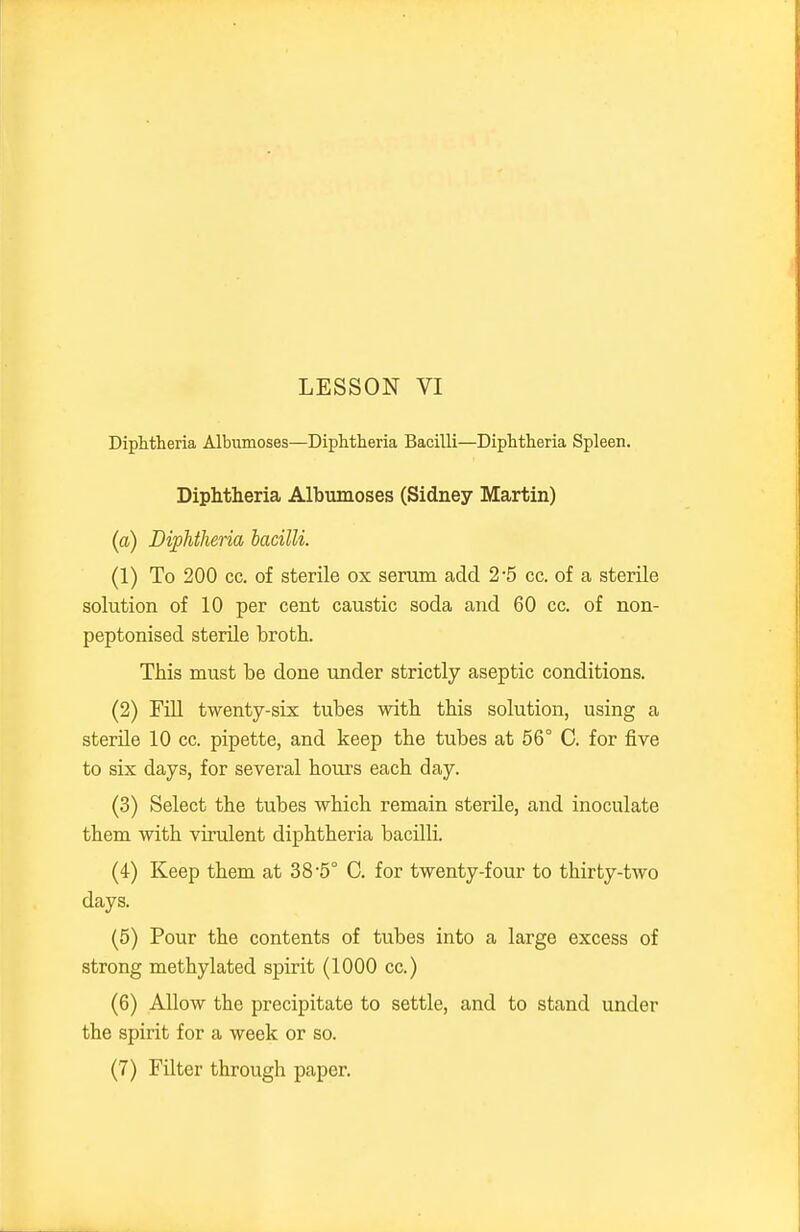 Diphtheria Albumoses—Diphtheria Bacilli—Diphtheria Spleen. Diphtheria Albumoses (Sidney Martin) (a) Diphtheria bacilli. (1) To 200 cc. of sterile ox serum add 2-5 cc. of a sterile solution of 10 per cent caustic soda and 60 cc. of non- peptonised sterUe broth. This must be done under strictly aseptic conditions. (2) Fill twenty-six tubes with this solution, using a sterile 10 cc. pipette, and keep the tubes at 56° C. for five to six days, for several hours each day. (3) Select the tubes which remain sterile, and inoculate them with virulent diphtheria bacilli. (4) Keep them at 3 8 5° 0. for twenty-four to thirty-two days. (5) Pour the contents of tubes into a large excess of strong methylated spirit (1000 cc.) (6) Allow the precipitate to settle, and to stand under the spirit for a week or so. (7) Filter through paper.