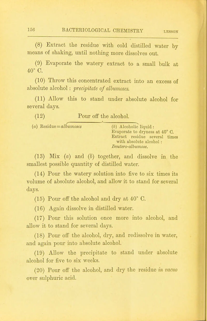 (8) Extract the residue with cold distilled water by means of shaking, until nothing more dissolves out. (9) Evaporate the watery extract to a small bulk at 40° C. (10) Throw this concentrated extract into an excess of absolute alcohol: precipitate of albumoses. (11) Allow this to stand under absolute alcohol for several days. (12) Pour off the alcohol. (a) 'ResidvLe=albumoses (b) Alcoholic liquid : Evaporate to dryness at 40° C. Extract residue several times with absolute alcohol: Deutero-albumose. (13) Mix (a) and (b) together, and dissolve in the smallest possible quantity of distilled water. (14) Pour the watery solution into five to six times its volume of absolute alcohol, and allow it to stand for several days. (15) Pour off the alcohol and dry at 40° C. (16) Again dissolve in distilled water. (17) Pour this solution once more into alcohol, and allow it to stand for several days. (18) Pour off the alcohol, dry, and redissolve in water, and again pour into absolute alcohol. (19) Allow the precipitate to stand under absolute alcohol for five to six weeks. (20) Pour off the alcohol, and dry the residue in vacuo over sulphuric acid.