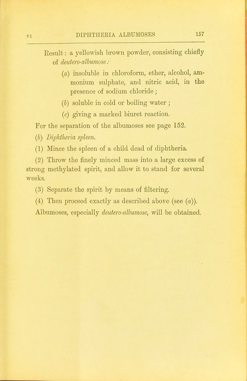 VI Eesult: a yelloAvish brown powder, consisting chiefly of deutero-albumose : (a) insoluble in chloroform, ether, alcohol, am- monium sulphate, and nitric acid, in the presence of sodium chloride; (b) soluble in cold or boiling water ; (c) giving a marked biuret reaction. For the separation of the albumoses see page 152. (6) Diphtheria spleen. (1) Mince the spleen of a child dead of diphtheria. (2) Throw the finely minced mass into a large excess of strong methylated spirit, and allow it to stand for several weeks. (3) Separate the spirit by means of filtering. (4) Then proceed exactly as described above (see (a)). Albumoses, especially deutero-albumose, will be obtained.