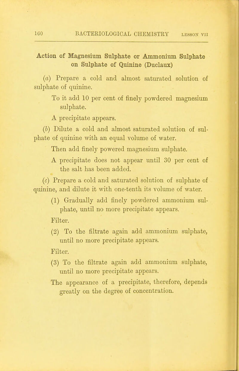 Action of Magnesium Sulphate or Ammonium Sulphate on Sulphate of Quinine (Duclaux) (a) Prepare a cold and almost saturated solution of sulphate of quinine. To it add 10 per cent of finely powdered magnesium sulphate. A precipitate appears. (b) DUute a cold and almost saturated solution of sul- phate of quinine with an equal volume of water. Then add finely powered magnesium sulphate. A precipitate does not appear until 30 per cent of the salt has been added. (c) Prepare a cold and saturated solution of sulphate of quinine, and dilute it with one-tenth its volume of water. (1) Gradually add finely powdered ammonium sul- phate, until no more precipitate appears. Filter. (2) To the filtrate again add ammonium sulphate, until no more precipitate appears. Filter. (3) To the filtrate again add ammonium sulphate, until no more precipitate appears. The appearance of a precipitate, therefore, depends greatly on the degree of concentration.