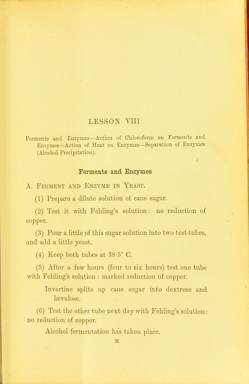 Ferments and Enzymes—Action of Chloroform on Ferments and Enzymes—Action of Heat on Enzymes—Separation of Enzymes (Alcohol Precipitation). Ferments and Enzymes A. Ferment and Enzyme in Yeast. (1) Prepare a dilute solution of cane sugar. (2) Test it with Fehling's solution: no reduction of copper. (3) Poiu a little of this sugar solution into two test-tubes, and add a little yeast. (4) Keep both tubes at 38-5° C. (5) After a few hours (four to six hours) test one tube with Fehling's solution : marked reduction of copper. Invertine splits up cane sugar into dextrose and Isevulose. (6) Test the other tube next day with Fehling's solution: no reduction of copper. Alcohol fermentation has taken place.