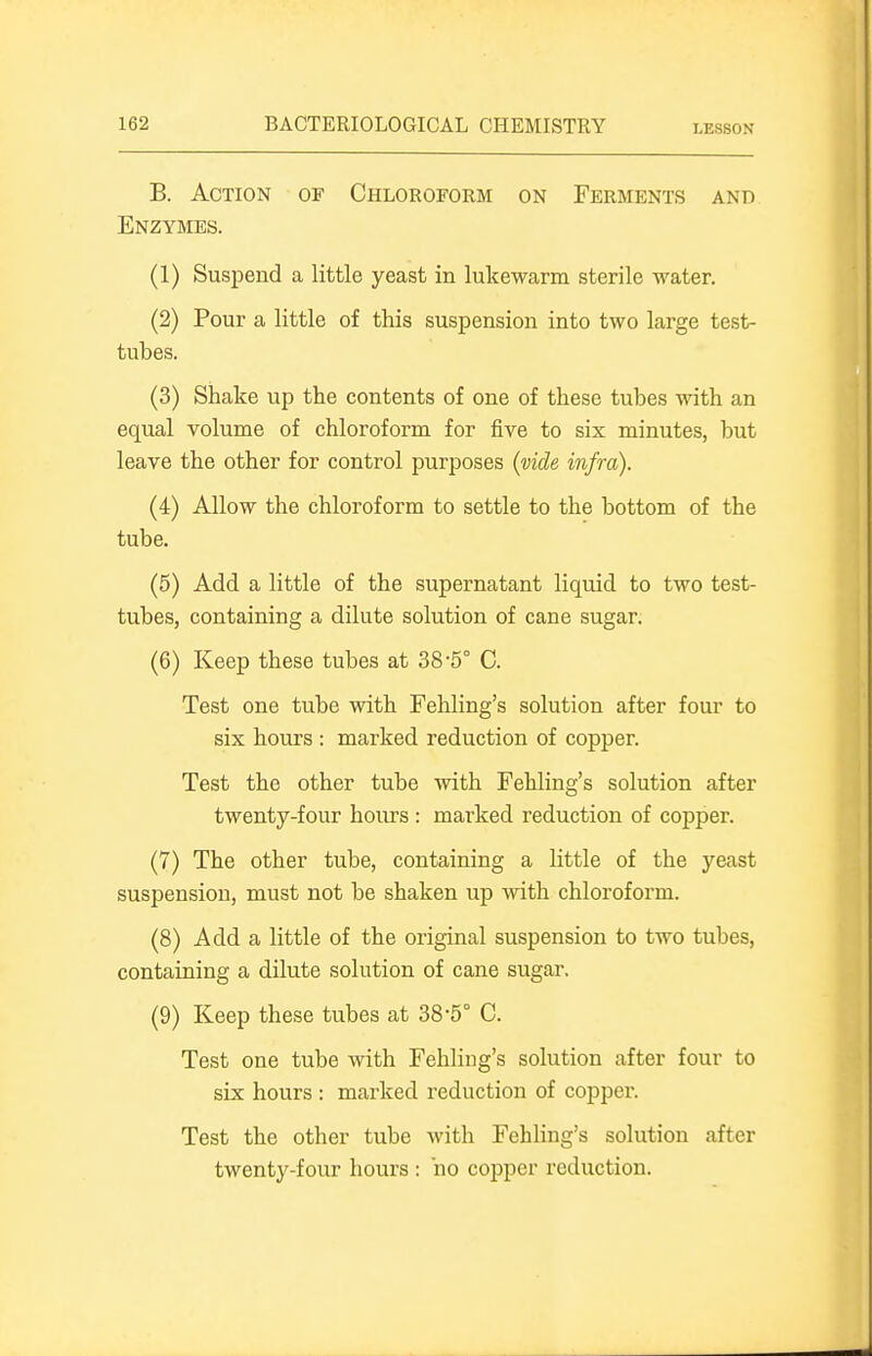 B. Action of Chloroform on Ferments and Enzymes. (1) Suspend a little yeast in lukewarm sterile water. (2) Pour a little of this suspension into two large test- tubes. (3) Shake up the contents of one of these tubes with an equal volume of chloroform for five to six minutes, but leave the other for control purposes (vide infra). (4) Allow the chloroform to settle to the bottom of the tube, (5) Add a little of the supernatant liquid to two test- tubes, containing a dilute solution of cane sugar. (6) Keep these tubes at 38-5° C. Test one tube with Fehling's solution after four to six hours : marked reduction of copper. Test the other tube with Fehling's solution after twenty-four hours : marked reduction of copper. (7) The other tube, containing a little of the yeast suspension, must not be shaken up with chloroform. (8) Add a little of the original suspension to two tubes, containing a dilute solution of cane sugar. (9) Keep these tubes at 38-5° C. Test one tube with Fehling's solution after four to six hours : marked reduction of copper. Test the other tube with Fehling's solution after twenty-four hours : ho copper reduction.