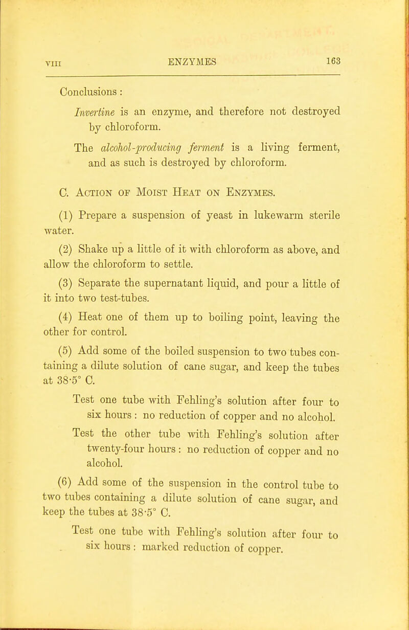 Conclusions: Invertine is an enzyme, and therefore not destroyed by chloroform. The alcohol-producing ferment is a living ferment, and as such is destroyed by chloroform. C. Action of Moist Heat on Enzymes. (1) Prepare a suspension of yeast in lukewarm sterile water. (2) Shake up a little of it with chloroform as above, and allow the chloroform to settle. (3) Separate the supernatant liquid, and pour a little of it into two test-tubes. (4) Heat one of them up to boiling point, leaving the other for control. (5) Add some of the boiled suspension to two tubes con- taining a dilute solution of cane sugar, and keep the tubes at 38-5° C. Test one tube with Fehling's solution after four to six hours : no reduction of copper and no alcohol. Test the other tube with Fehling's solution after twenty-four hours : no reduction of copper and no alcohol. (6) Add some of the suspension in the control tube to two tubes containing a dilute solution of cane sugar, and keep the tubes at 38-5° C. Test one tube with Fehling's solution after four to six hours : marked reduction of copper.