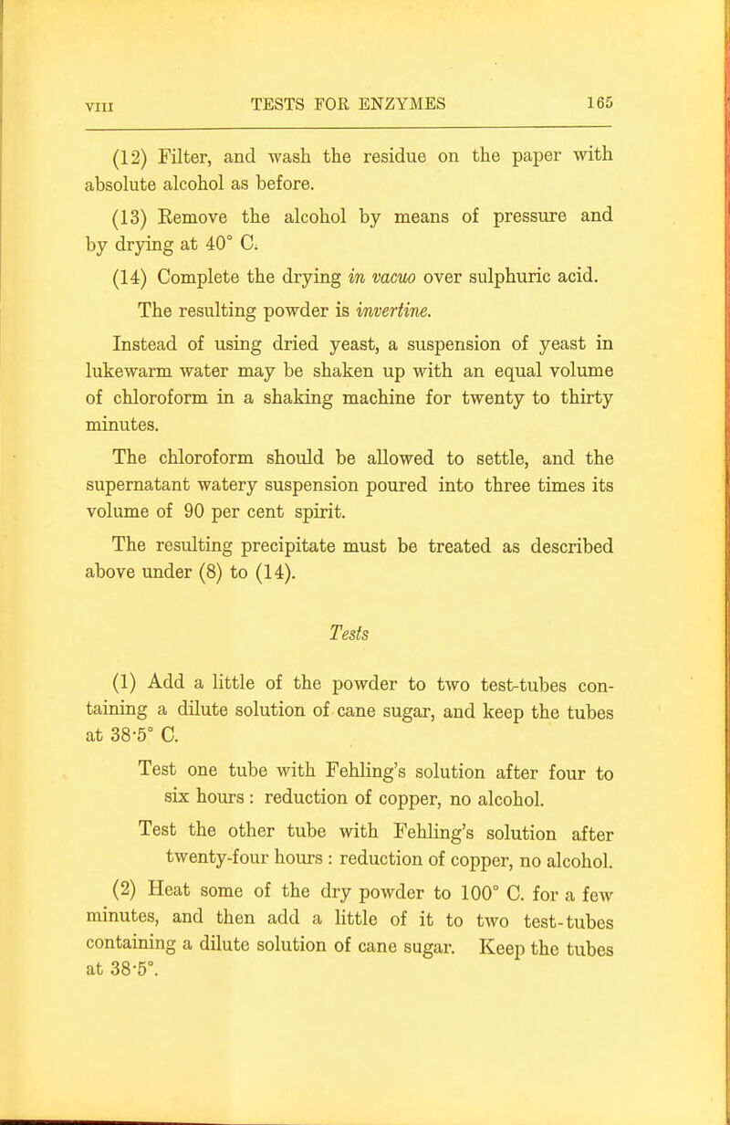 (12) Filter, and wash the residue on the paper with absolute alcohol as before. (13) Eemove the alcohol by means of pressiire and by drying at 40° C; (14) Complete the drying in mem over sulphuric acid. The resulting powder is invertine. Instead of using dried yeast, a suspension of yeast in lukewarm water may be shaken up with an equal volume of chloroform in a shaking machine for twenty to thirty minutes. The chloroform should be allowed to settle, and the supernatant watery suspension poured into three times its volume of 90 per cent spirit. The resulting precipitate must be treated as described above under (8) to (14). Tests (1) Add a little of the powder to two test-tubes con- taining a dilute solution of cane sugar, and keep the tubes at 38-5° C. Test one tube with Fehling's solution after four to six hours : reduction of copper, no alcohol. Test the other tube with Fehling's solution after twenty-four hours : reduction of copper, no alcohol. (2) Heat some of the dry powder to 100° C. for a few minutes, and then add a little of it to two test-tubes containing a dilute solution of cane sugar. Keep the tubes at 38-5°.