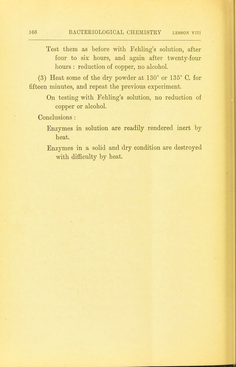 Test them as before with Fehling's solution, after four to six hours, and again after twenty-four liours : reduction of copper, no alcohol. (3) Heat some of the dry powder at 130° or 135° C. for fifteen minutes, and repeat the previous experiment. On testing with Fehling's solution, no reduction of copper or alcohol. Conclusions : Enzymes in solution are readily rendered inert by heat. Enzymes in a solid and dry condition are destroyed with difficulty by heat.