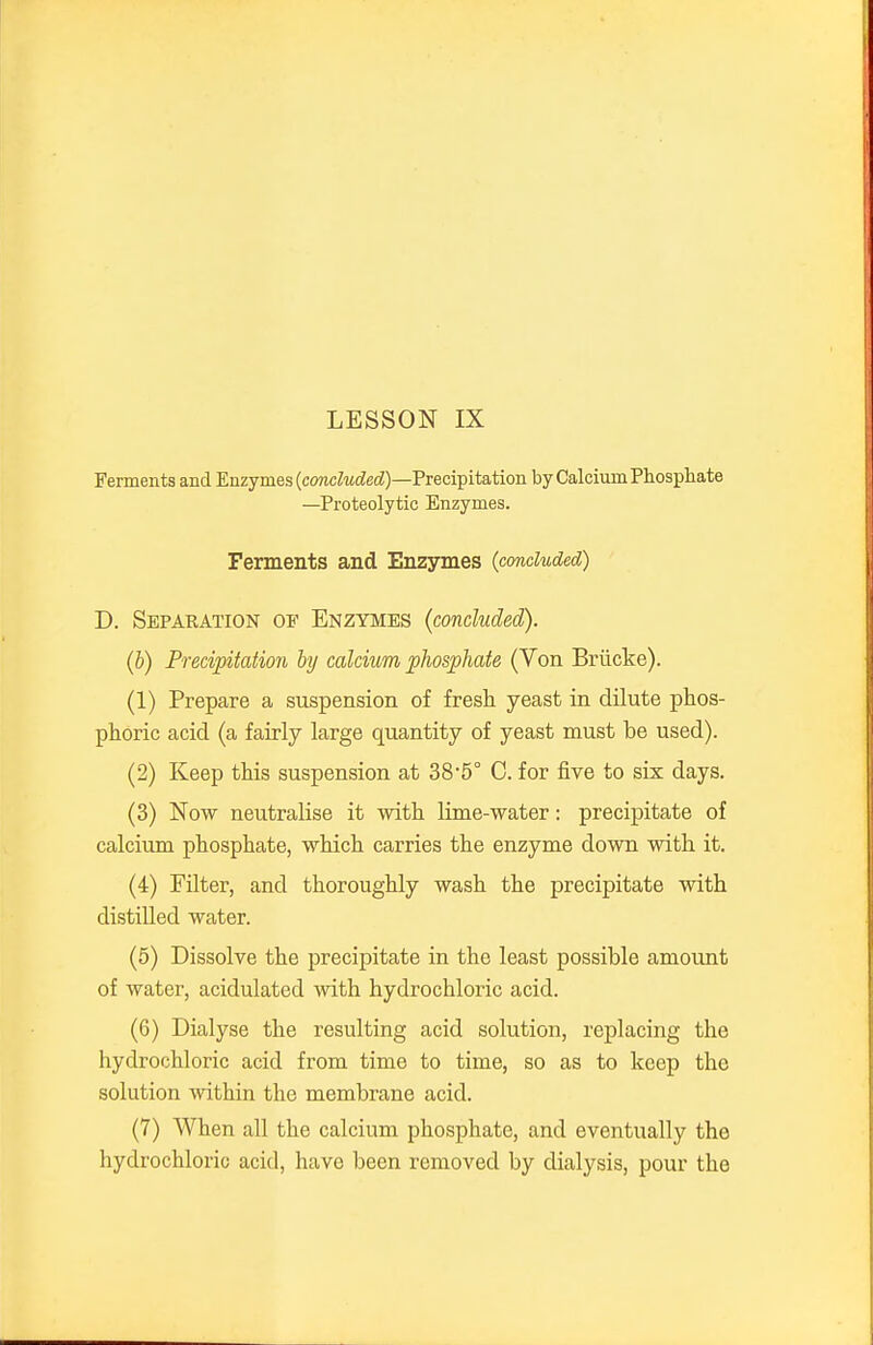 Ferments and Enzymes (comcZMtZec^)—Precipitation by Calcium Phosphate —Proteolytic Enzymes. Ferments and Enzymes {concluded) D. Separation of Enzymes {concluded). (b) Precipitation by calcium phosphate (Von Briicke). (1) Prepare a suspension of fresh yeast in dilute phos- phoric acid (a fairly large quantity of yeast must be used). (2) Keep this suspension at 38-5° C. for five to six days. (3) Now neutralise it with lime-water: precipitate of calcium phosphate, which carries the enzyme down with it. (4) Filter, and thoroughly wash the precipitate with distilled water. (5) Dissolve the precipitate in the least possible amount of water, acidulated with hydrochloric acid. (6) Dialyse the resulting acid solution, replacing the hydrochloric acid from time to time, so as to keep the solution within the membrane acid. (7) When all the calcium phosphate, and eventually the hydrochloric acid, have been removed by dialysis, pour the