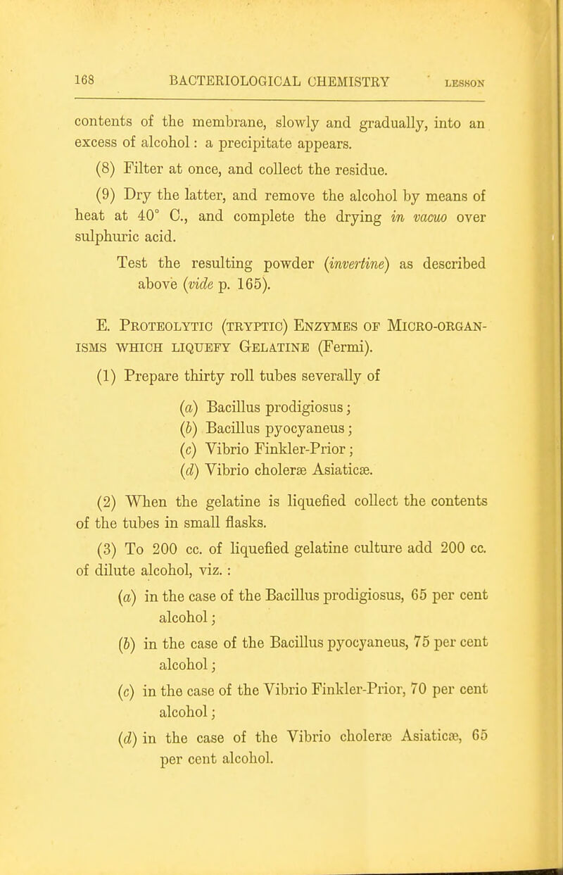 contents of the membrane, slowly and gradually, into an excess of alcohol: a precipitate appears. (8) Filter at once, and collect the residue. (9) Dry the latter, and remove the alcohol by means of heat at 40° C, and complete the drying in vacuo over sulphuric acid. Test the resulting powder (invertine) as described above (vide p. 165). E. Proteolytic (tryptio) Enzymes of Micro-organ- isms WHICH LIQUEFY GELATINE (Fermi). (1) Prepare thirty roll tubes severally of (a) Bacillus prodigiosus; (&) Bacillus pyocyaneus; (c) Vibrio Finkler-Prior; (d) Vibrio cholerae Asiaticse. (2) When the gelatine is liquefied collect the contents of the tubes in small flasks. (3) To 200 cc. of liquefied gelatine culture add 200 cc. of dilute alcohol, viz.: (a) in the case of the Bacillus prodigiosus, 65 per cent alcohol; (6) in the case of the Bacillus pyocyaneus, 75 per cent alcohol; (c) in the case of the Vibrio Finkler-Prior, 70 per cent alcohol; (d) in the case of the Vibrio cholerae Asiaticse, 65 per cent alcohol.