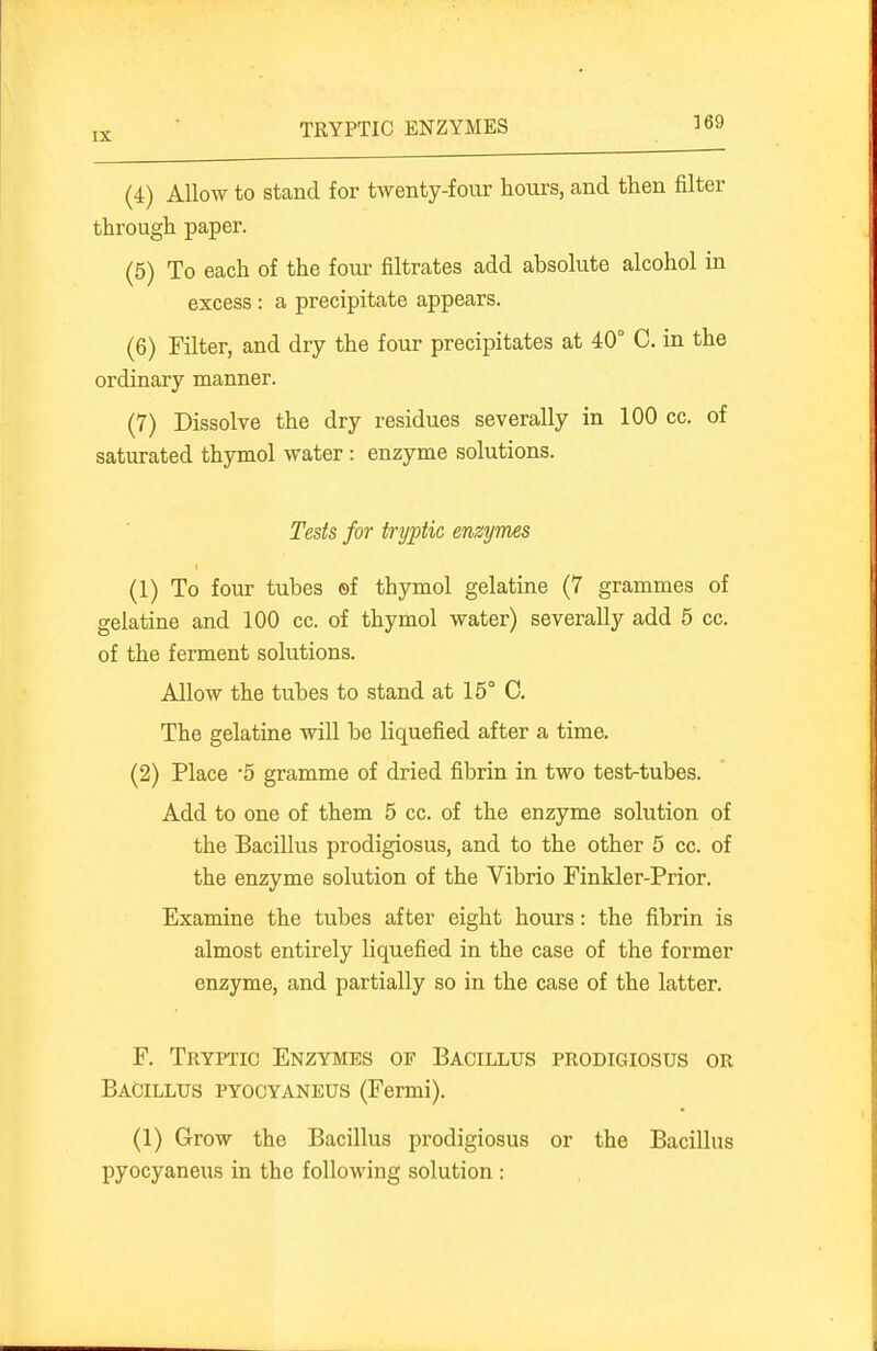 TRYPTIC ENZYMES (4) Allow to stand for twenty-four hours, and then filter through paper. (5) To each of the four filtrates add absolute alcohol in excess : a precipitate appears. (6) Filter, and dry the four precipitates at 40° C. in the ordinary manner. (7) Dissolve the dry residues severally in 100 cc. of saturated thymol water : enzyme solutions. Tests for tryptic enzymes (1) To foiu- tubes ©f thymol gelatine (7 grammes of gelatine and 100 cc. of thymol water) severally add 5 cc. of the ferment solutions. Allow the tubes to stand at 15° C. The gelatine will be liquefied after a time. (2) Place '5 gramme of dried fibrin in two test-tubes. Add to one of them 5 cc. of the enzyme solution of the Bacillus prodigiosus, and to the other 5 cc. of the enzyme solution of the Vibrio Finkler-Prior. Examine the tubes after eight hours: the fibrin is almost entirely liquefied in the case of the former enzyme, and partially so in the case of the latter. F. Tryptic Enzymes of Bacillus prodigiosus or Bacillus pyocyaneus (Fermi). (1) Grow the Bacillus prodigiosus or the Bacillus pyocyaneus in the following solution :