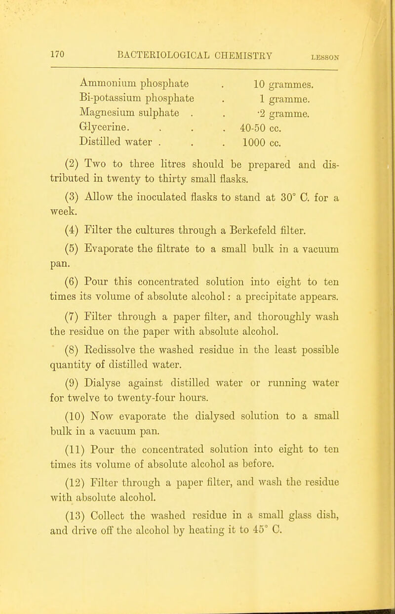 LESSON Ammonium phosphate Bi-potassium phosphate Magnesium sulphate . Glycerine. 40-50 cc. 1000 cc. 10 grammes. 1 gi'amme. •2 gramme. Distilled water . (2) Two to three litres should be prepared and dis- tributed in twenty to thirty small flasks. (3) Allow the inoculated flasks to stand at 30° G. for a week. (4) Filter the cultures through a Berkefeld filter. (5) Evaporate the filtrate to a small bulk in a vacuum pan. (6) Pour this concentrated solution into eight to ten times its volume of absolute alcohol: a precipitate appears. (7) Filter through a paper filter, and thoroughly wash the residue on the paper with absolute alcohol. (8) Eedissolve the washed residue in the least possible quantity of distilled water. (9) Dialyse against distilled water or running water for twelve to twenty-four hours. (10) Now evaporate the dialysed solution to a small bulk in a vacuum pan. (11) Pour the concentrated solution into eight to ten times its volume of absolute alcohol as before. (12) Filter through a paper filter, and wash the residue with absolute alcohol. (13) Collect the washed residue in a small glass dish, and drive ofi the alcohol by heating it to 45° G.