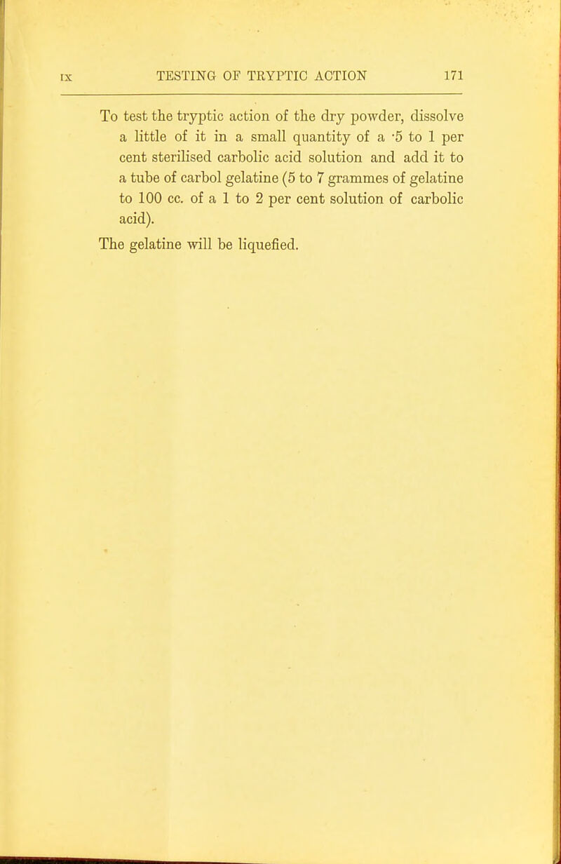 To test the tryptic action of the dry powder, dissolve a little of it in a small quantity of a -5 to 1 per cent sterilised carbolic acid solution and add it to a tube of carbol gelatine (5 to 7 grammes of gelatine to 100 cc. of a 1 to 2 per cent solution of carbolic acid). The gelatine will be liquefied.