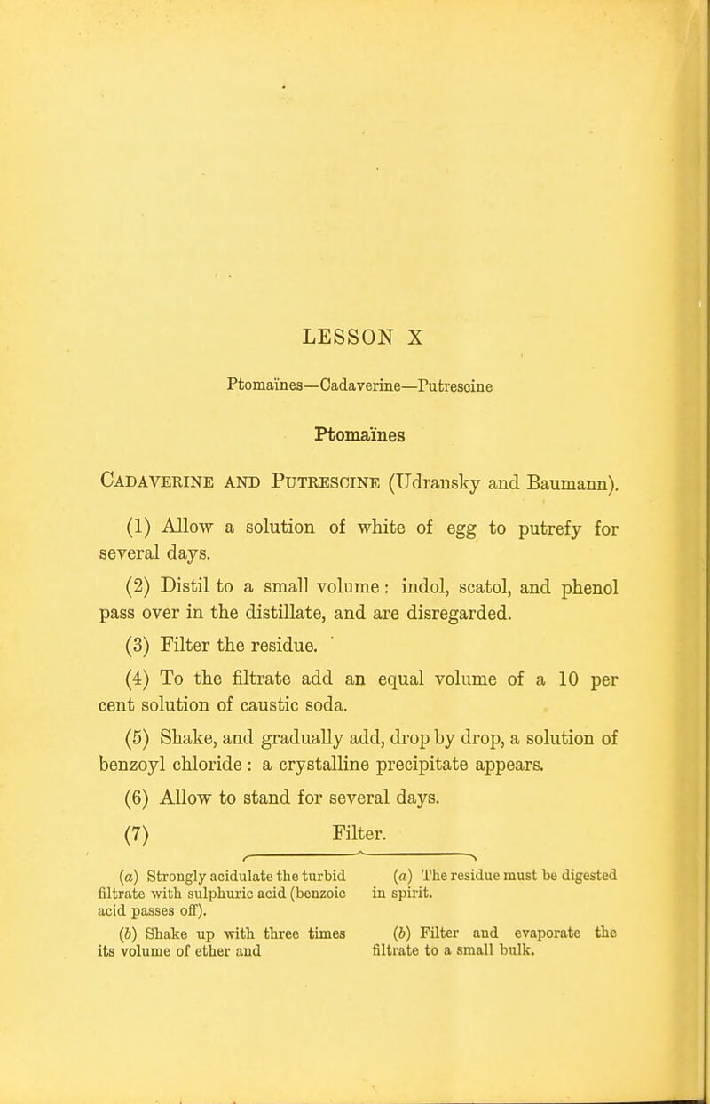 Ptomaines—Cadaverine—Putrescine Ptomaines Cadaverine and Putrescine (Udrausky and Baumann). (1) Allow a solution of white of egg to putrefy for several days. (2) Distil to a small volume: indol, scatol, and phenol pass over in the distillate, and are disregarded. (3) Filter the residue. (4) To the filtrate add an equal volume of a 10 per cent solution of caustic soda. (5) Shake, and gradually add, drop by drop, a solution of benzoyl chloride : a crystalline precipitate appears. (6) Allow to stand for several days. (7) Filter. (a) Strongly acidulate the turbid (a) The residue must be digested filtrate with sulphuric acid (benzoic in spirit, acid passes off). (6) Shake up with three times (6) Filter and evaporate the its volume of ether and filtrate to a small bulk.