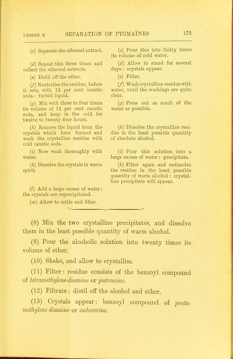 (c) Separate the ethereal extract. (d) Kepeat this three times and collect the ethereal extracts. (e) Distil off the ether. (/) Neutralise the residue, before it sets, with 12 per cent caustic soda: turbid liquid. (g) Mix with three to four times its volume of 12 per cent caustic soda, and keep in the cold for twelve to twenty-four hours. (h) Kemove the liquid from the crystals which have formed and wash the crystalline residue with cold caustic soda. (i) Now wash thoroughly with water. (k) Dissolve the crystals in warm spirit. (Z) Add a large excess of water: the crystals are reprecipitated. (m) Allow to settle and filter. (c) Pour this into thirty times its volume of cold water. (d) Allow to stand for several days : crystals appear. (e) Filter. (/) Wash crystalline residue with water, until the washings are quite clear. (g) Press out as much of the water as possible. (h) Dissolve the crystalline resi- due in the least possible quantity of absolute alcohol. (i) Pour this solution into a large excess of water: precipitate. (Jc) Filter again and redissolve the residue in the least possible quantity of warm alcohol: crystal- line precipitate will appear. (8) Mix the two crystalline precipitates, and dissolve them in the least possible quantity of -warm alcohol. (9) Pour the alcoholic solution into twenty times its volume of ether. (10) Shake, and allow to crystallise. (11) Filter: residue consists of the benzoyl compound of tetramethylene-diamine or pufrescine. (12) Filtrate : distil off the alcohol and ether. (13) Crystals appear: benzoyl compound of penta- meihylene diamine or cadaverine.