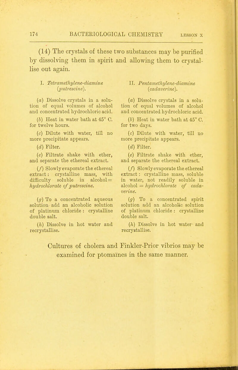 (14) The crystals of these two substances may be purified by dissolving them in spirit and allowing them to crystal- lise out again. I. Tetramethylene-diamine (puirescine). (a) Dissolve crystals in a solu- tion of equal volumes of alcohol and concentrated hydrochloric acid. (6) Heat in water bath at 45° C. for twelve hours. (c) Dilute with water, till no more precipitate appears. (d) Filter. (e) Filtrate shake with ether, and separate the ethereal extract. (/) Slowlyevaporate the ethereal extract: crystalline mass, with difficulty soluble in alcohol = hydrochlorate of puirescine. (g) To a concentrated aqueous solution- add an alcoholic solution of platinum chloride : crystalline double salt. {h) Dissolve in hot water and recrystaUise. II. Pentamethylene-diamine {cadaverine). [a) Dissolve crystals in a solu- tion of equal volumes of alcohol and concentrated hydrochloric acid. (6) Heat in water bath at 45° C. for two days. (c) Dilute ■with water, till no more precipitate appears. {d) Filter. (e) Filtrate shake with ether, and separate the ethereal extract. (/) Slowlyevaporate the ethereal extract: crystalline mass, soluble in water, not readily soluble in alcohol = hydrocMorate of cada- verine. {g) To a concentrated spirit solution add an alcoholic solution of platinum chloride : crystalline double salt. {h) Dissolve in hot water- and recrystaUise. Cultures of cholera and Finkler-Prior vibrios may be examined for ptomaines in the same manner.